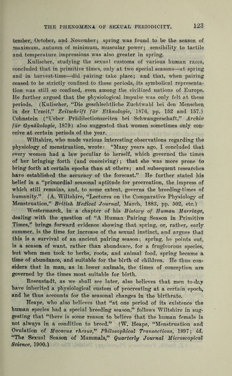 tember, October, and November; spring was found to be the season of maximum, autumn of minimum, muscular power; sensibility to tactile and temperature impressions was also greater in spring. Kulischer, studying the sexual customs of various human races, concluded that in primitive times, only at two special seasons—at spring and in harvest-time—did pairing take place; and that, when pairing ceased to be strictly confined to these periods, its symbolical representa¬ tion was still so confined, even among the civilized nations of Europe. He further argued that the physiological impulse was only felt at these periods. (Kulischer, “Die geschlechtliche Zuchtwahl bei den Menschen in der Urzeit,” Zeitschrift filr Ethnologie, 1876, pp. 152 and 157.) Cohnstein (“Ueber Pradilectionszeiten bei Schwangerschaft,” Archiv filr Gyndkologie, 1879) also suggested that women sometimes only con¬ ceive at certain periods of the year. Wiltshire, who made various interesting observations regarding the physiology of menstruation, wrote: “Many years ago, I concluded that every women had a law peculiar to herself, which governed the times of her bringing forth (and conceiving) ; that she was more prone to bring forth at certain epochs than at others; and subsequent researches have established the accuracy of the forecast.” He further stated his belief in a “primordial seasonal aptitude for procreation, the impress of which still remains, and, to some extent, governs the breeding-times of humanity.” (A. Wiltshire, “Lectures on the Comparative Physiology of Menstruation,” British Medical Journal, March, 1883, pp. 502, etc.) Westermarck, in a chapter of his History of Human Marriage, dealing with the question of “A Human Pairing Season in Primitive Times,” brings forward evidence showing that spring, or, rather, early summer, is the time for increase of the sexual instinct, and argues that this is a survival of an ancient pairing season; spring, he points out, is a season of want, rather than abundance, for a frugivorous species, but when men took to herbs, roots, and animal food, spring became a time of abundance, and suitable for the birth of children. He thus con¬ siders that in man, as in lower animals, the times of conception are governed by the times most suitable for birth. Posenstadt, as we shall see later, also believes that men to-day have inherited a physiological custom of procreating at a certain epoch, and he thus accounts for the seasonal changes in the birthrate. Heape, who also believes that “at one period of its existence the human species had a special breeding season,” follows Wiltshire in sug¬ gesting that “there is some reason to believe that the human female is not always in a condition to breed.” (W. Heape, “Menstruation and Ovulation of Macacus rhesus,” Philosophical Transactions, 1897; id. “The Sexual Season of Mammals,” Quarterly Journal Microscopical Science, 1900.)