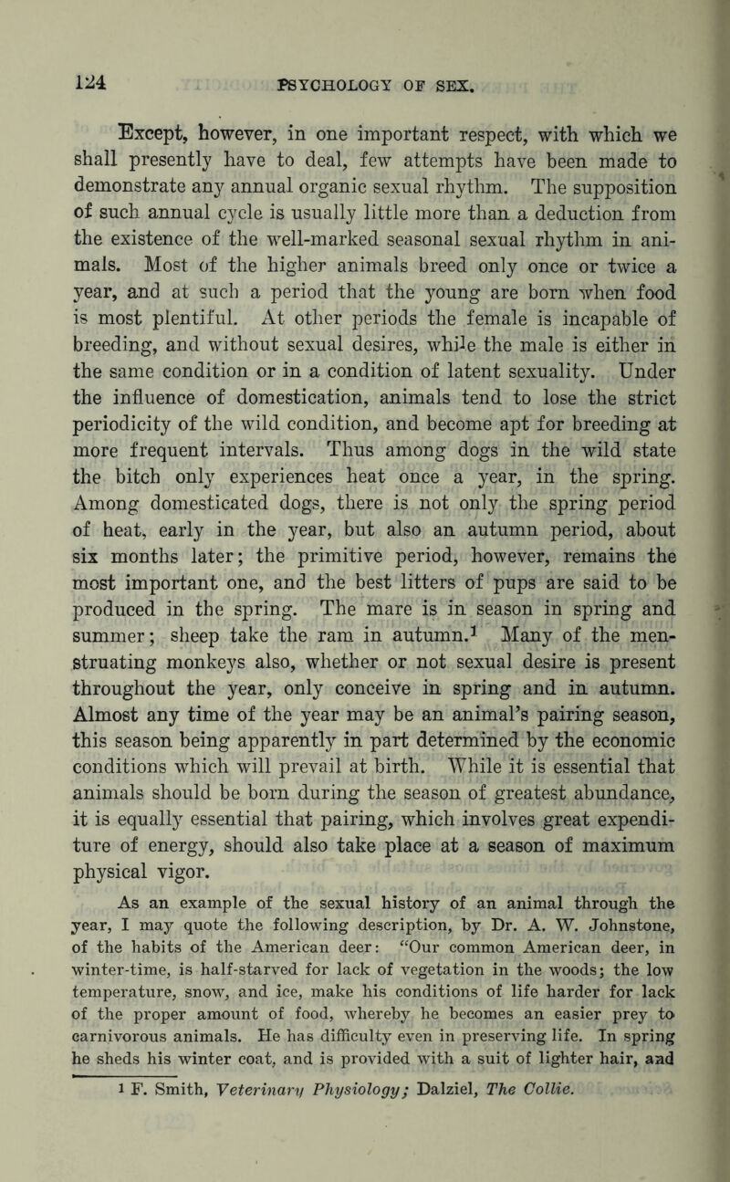 Except, however, in one important respect, with which we shall presently have to deal, few attempts have been made to demonstrate any annual organic sexual rhythm. The supposition of such annual cycle is usually little more than a deduction from the existence of the well-marked seasonal sexual rhythm in ani¬ mals. Most of the higher animals breed only once or twice a year, and at such a period that the young are born when food is most plentiful. At other periods the female is incapable of breeding, and without sexual desires, while the male is either in the same condition or in a condition of latent sexuality. Under the influence of domestication, animals tend to lose the strict periodicity of the wild condition, and become apt for breeding at more frequent intervals. Thus among dogs in the wild state the bitch only experiences heat once a year, in the spring. Among domesticated dogs, there is not only the spring period of heat, early in the year, but also an autumn period, about six months later; the primitive period, however, remains the most important one, and the best litters of pups are said to be produced in the spring. The mare is in season in spring and summer; sheep take the ram in autumn.1 Many of the men¬ struating monkeys also, whether or not sexual desire is present throughout the year, only conceive in spring and in autumn. Almost any time of the year may be an animal’s pairing season, this season being apparently in part determined by the economic conditions which will prevail at birth. While it is essential that animals should be born during the season of greatest abundance, it is equally essential that pairing, which involves great expendi¬ ture of energy, should also take place at a season of maximum physical vigor. As an example of the sexual history of an animal through the year, I may quote the following description, by Dr. A. W. Johnstone, of the habits of the American deer: “Our common American deer, in winter-time, is half-starved for lack of vegetation in the woods; the low temperature, snow, and ice, make his conditions of life harder for lack of the proper amount of food, whereby he becomes an easier prey to- carnivorous animals. He has difficulty even in preserving life. In spring he sheds his winter coat, and is provided with a suit of lighter hair, and 1 F. Smith, Veterinary Physiology; Dalziel, The Collie.