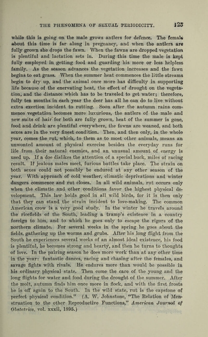 while this is going on the male grows antlers for defence. The female about this time is far along in pregnancy, and wrhen the antlers are fully grown she drops the fawn. When the fawns are dropped vegetation is plentiful and lactation sets in. During this time the male is kept fully employed in getting food and guarding his more or less helpless family. As the season advances the vegetation increases and the fawn begins to eat grass. When the summer heat commences the little streams begin to dry up, and the animal once more has difficulty in supporting life because of the enervating heat, the effect of drought on the vegeta¬ tion, and the distance which has to be traveled to get water; therefore, fully ten months in each year the deer has all he can do to live without extra exertion incident to rutting. Soon after the autumn rains com-, mence vegetation becomes more luxurious, the antlers of the male and new suits of hair for both are fully grown, heat of the summer is gone, food and drink are plentiful everywhere, the faAvns are weaned, and both sexes are in the very finest condition. Then, and then only, in the whole year, comes the rut, which, to them as to most other animals, means an unwonted amount of physical exercise besides the everyday runs for life from their natural enemies, and an unusual amount of energy is used up. If a doe dislikes the attention of a special buck, miles of racing result. If jealous males meet, furious battles take place. The strain on both sexes could not possibly be endured at any other season of the year. With approach of cold Aveather, climatic deprivations and winter dangers commence and rut closes. In all wild animals, rut occurs only when the climatic and other conditions favor the highest physical de¬ velopment. This laAV holds good in all wild birds, for it is then only that they can stand the strain incident to love-making. The common American crow is a very good study. In the winter he travels around the ricefields of the South, leading a tramp’s existence in a country foreign to him, and to which he goes only to escape the rigors of the northern climate. For several weeks in the spring he goes about the fields, gathering up the worms and grubs. After his long flight from the South he experiences se\Teral weeks of an almost ideal existence, his food is plentiful, he becomes strong and hearty, and then he turns to thoughts of love. In the pairing season he does more work than at any other time in the year: fantastic dances, racing and chasing after the females, and savage fights with rivals. He endures more than would be possible in his ordinary physical state. Then come the care of the young and the long flights for Avater and food during the drought of the summer. After the molt, autumn finds him once more in flock, and with the first frosts he is off again to the South. In the wild state, rut is the capstone of perfect physical condition.” (A. W. Johnstone, “The Delation of Men¬ struation to the other Reproductive Functions,” American Journarl of Obstetrics, vol. xxxii, 1895.)