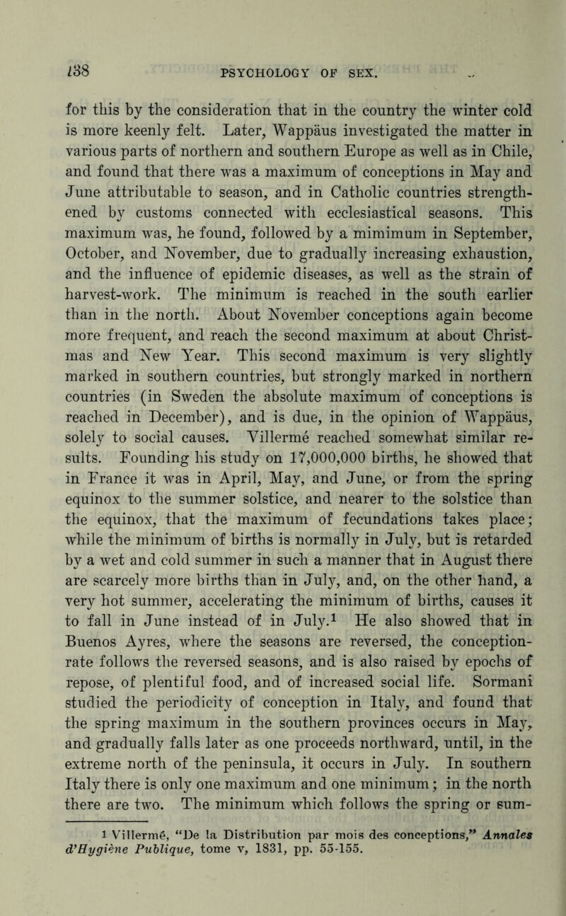 238 for this by the consideration that in the country the winter cold is more keenly felt. Later, Wappaus investigated the matter in various parts of northern and southern Europe as well as in Chile, and found that there was a maximum of conceptions in May and June attributable to season, and in Catholic countries strength¬ ened by customs connected with ecclesiastical seasons. This maximum was, he found, followed by a mimimum in September, October, and November, due to gradually increasing exhaustion, and the influence of epidemic diseases, as well as the strain of harvest-work. The minimum is reached in the south earlier than in the north. About November conceptions again become more frequent, and reach the second maximum at about Christ¬ mas and New Year. This second maximum is very slightly marked in southern countries, but strongly marked in northern countries (in Sweden the absolute maximum of conceptions is reached in December), and is due, in the opinion of Wappaus, solely to social causes. Villerme reached somewhat similar re¬ sults. Founding his study on 17,000,000 births, he showed that in France it was in April, May, and June, or from the spring equinox to the summer solstice, and nearer to the solstice than the equinox, that the maximum of fecundations takes place; while the minimum of births is normally in July, but is retarded by a wet and cold summer in such a manner that in August there are scarcely more births than in Juty, and, on the other hand, a very hot summer, accelerating the minimum of births, causes it to fall in June instead of in July.1 He also showed that in Buenos Ayres, where the seasons are reversed, the conception- rate follows the reversed seasons, and is also raised by epochs of repose, of plentiful food, and of increased social life. Sormani studied the periodicity of conception in Italy, and found that the spring maximum in the southern provinces occurs in May, and gradually falls later as one proceeds northward, until, in the extreme north of the peninsula, it occurs in July. In southern Italy there is only one maximum and one minimum; in the north there are two. The minimum which follows the spring or sum- l Villerme, “De la Distribution par mois des conceptions,” Annales d’Hygiene Publique, tome v, 1831, pp. 55-155.