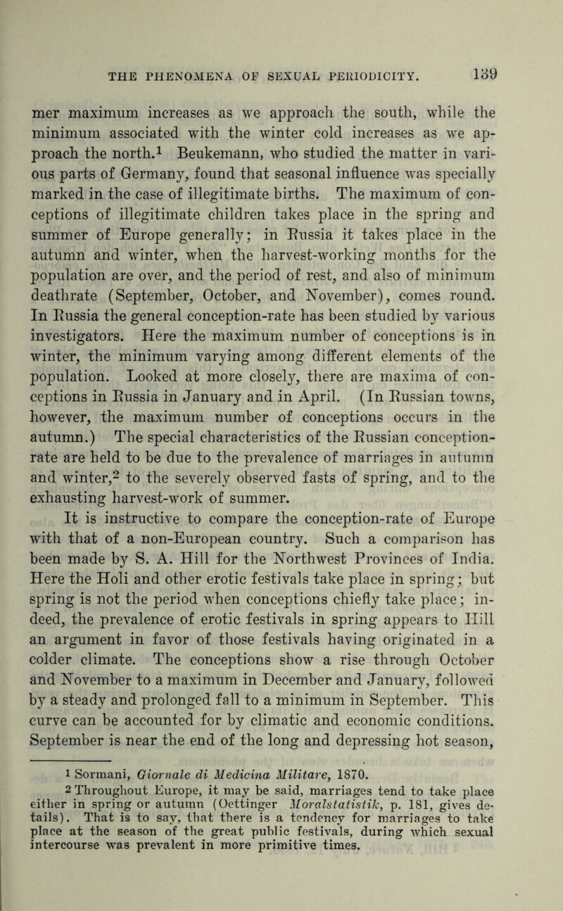 mer maximum increases as we approach the south, while the minimum associated with the winter cold increases as we ap¬ proach the north.1 Beukemann, who studied the matter in vari¬ ous parts of Germany, found that seasonal influence was specially marked in the case of illegitimate births. The maximum of con¬ ceptions of illegitimate children takes place in the spring and summer of Europe generally; in Russia it takes place in the autumn and winter, when the harvest-working months for the population are over, and the period of rest, and also of minimum deathrate (September, October, and November), comes round. In Russia the general conception-rate has been studied by various investigators. Here the maximum number of conceptions is in winter, the minimum varying among different elements of the population. Looked at more closely, there are maxima of con¬ ceptions in Russia in January and in April. (In Russian towns, however, the maximum number of conceptions occurs in the autumn.) The special characteristics of the Russian conception- rate are held to be due to the prevalence of marriages in autumn and winter,2 to the severely observed fasts of spring, and to the exhausting harvest-work of summer. It is instructive to compare the conception-rate of Europe with that of a non-European country. Such a comparison has been made b}r S. A. Hill for the Northwest Provinces of India. Here the Holi and other erotic festivals take place in spring; but spring is not the period when conceptions chiefly take place; in¬ deed, the prevalence of erotic festivals in spring appears to Hill an argument in favor of those festivals having originated in a colder climate. The conceptions show a rise through October and November to a maximum in December and January, followed by a steady and prolonged fall to a minimum in September. This curve can be accounted for by climatic and economic conditions. September is near the end of the long and depressing hot season, 1 Sormani, Giornale di Medicina Militare, 1870. 2 Throughout Europe, it may be said, marriages tend to take place either in spring or autumn (Oettinger Moralstatistik, p. 181, gives de¬ tails). That is to say, that there is a tendency for marriages to take place at the season of the great public festivals, during which sexual intercourse was prevalent in more primitive times.