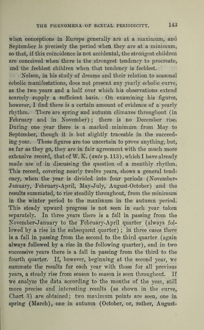 when conceptions in Europe generally are at a maximum, and September is precisely the period when they are at a minimum, so that, if this coincidence is not accidental, the strongest children are conceived when there is the strongest tendency to procreate, and the feeblest children when that tendency is feeblest. Nelson, in his study of dreams and their relation to seasonal ecbolic manifestations, does not present any yearly ecbolic curve, as the two years and a half over which his observations extend scarcely supply a sufficient basis. On examining his figures, however, I find there is a certain amount of evidence of a yearly rhythm. There are spring and autumn climaxes throughout (in February and in November) ; there is no December rise. During one year there is a marked minimum from May to September, though it is but slightly traceable in the succeed¬ ing year. These figures are too uncertain to prove anjdhing, but, as far as they go, they are in fair agreement with the much more extensive record, that of W. K. (ante p. 113), which I have already made use of in discussing the question of a monthly rhythm. This record, covering nearly twelve years, shows a general tend¬ ency, when the year is divided into four periods (November- January, February-April, May-July, August-October) and the results summated, to rise steadily throughout, from the minimum in the winter period to the maximum in the autumn period. This steady upward progress is not seen in each year taken separately. In three .years there is a fall in passing from the November-January to the February-April quarter (always fol¬ lowed by a rise in the subsequent quarter) ; in three cases there is a fall in passing from the second to the third quarter (again always followed by a rise in the following quarter), and in two successive years there is a fall in passing from the third to the fourth quarter. If, however, beginning at the second year, we summate the results for each ye&v with those for all previous years, a steady rise from season to season is seen throughout. If we analyze the data according to the months of the year, still more precise and interesting results (as shown in the curve, Chart 3) are obtained; two maximum points are seen, one in spring (March), one in autumn (October, or, rather, August-