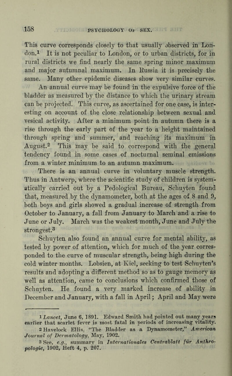 This curve corresponds closely to that usually observed in Lon¬ don.1 It is not peculiar to London, or to urban districts, for in rural districts we find nearly the same spring minor maximum and major autumnal maximum. In Bussia it is precisely the same. Many other epidemic diseases show very similar curves. An annual curve may be found in the expulsive force of the bladder as measured by the distance to which the urinary stream can be projected. This curve, as ascertained for one case, is inter¬ esting on account of the close relationship between sexual and vesical activity. After a minimum point in autumn there is a rise through the early part of the year to a height maintained through spring and summer, and reaching its maximum in August.2 This may be said to correspond with the general tendency found in some cases of nocturnal seminal emissions from a winter minimum to an autumn maximum. There is an annual curve in voluntary muscle strength. Thus in Antwerp, where the scientific study of children is system¬ atically carried out by a Pedological Bureau, Schuyten found that, measured by the dynamometer, both at the ages of 8 and 9, both boys and girls showed a gradual increase of strength from October to January, a fall from January to March and a rise to June or July. March was the weakest month, June and July the strongest.3 Schuyten also found an annual curve for mental ability, as tested by power of attention, which for much of the year corres¬ ponded to the curve of muscular strength, being high during the cold winter months. Lobsien, at Kiel, seeking to test Schuyten’s results and adopting a different method so as to gauge memory as well as attention, came to conclusions which confirmed those of Schuyten. He found a very marked increase of ability in December and January, with a fall in April; April and May were 1 Lancet, June 6, 1891. Edward Smith had pointed out many years earlier that scarlet fever is most fatal in periods of increasing vitality. 2 Havelock Ellis, “The Bladder as a Dynamometer,” American Journal of Dermatology, May, 1902. 3 See, e.g., summary in Internationales Centrablatt fur Anthro- pologie, 1902, Heft 4, p. 207.