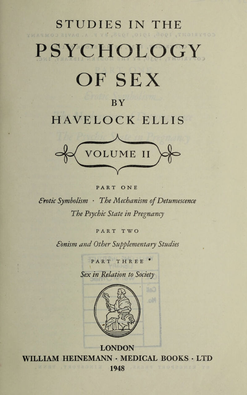 PSYCHOLOGY OF SEX BY HAVELOCK ELLIS PART ONE Srotic Symbolism • The Mechanism of Detumescence The Psychic State in Pregnancy PART TWO Sonism and Other Supplementary Studies PART THREE * Sex in Relation to Society LONDON WILLIAM HEINEMANN • MEDICAL BOOKS • LTD 1948