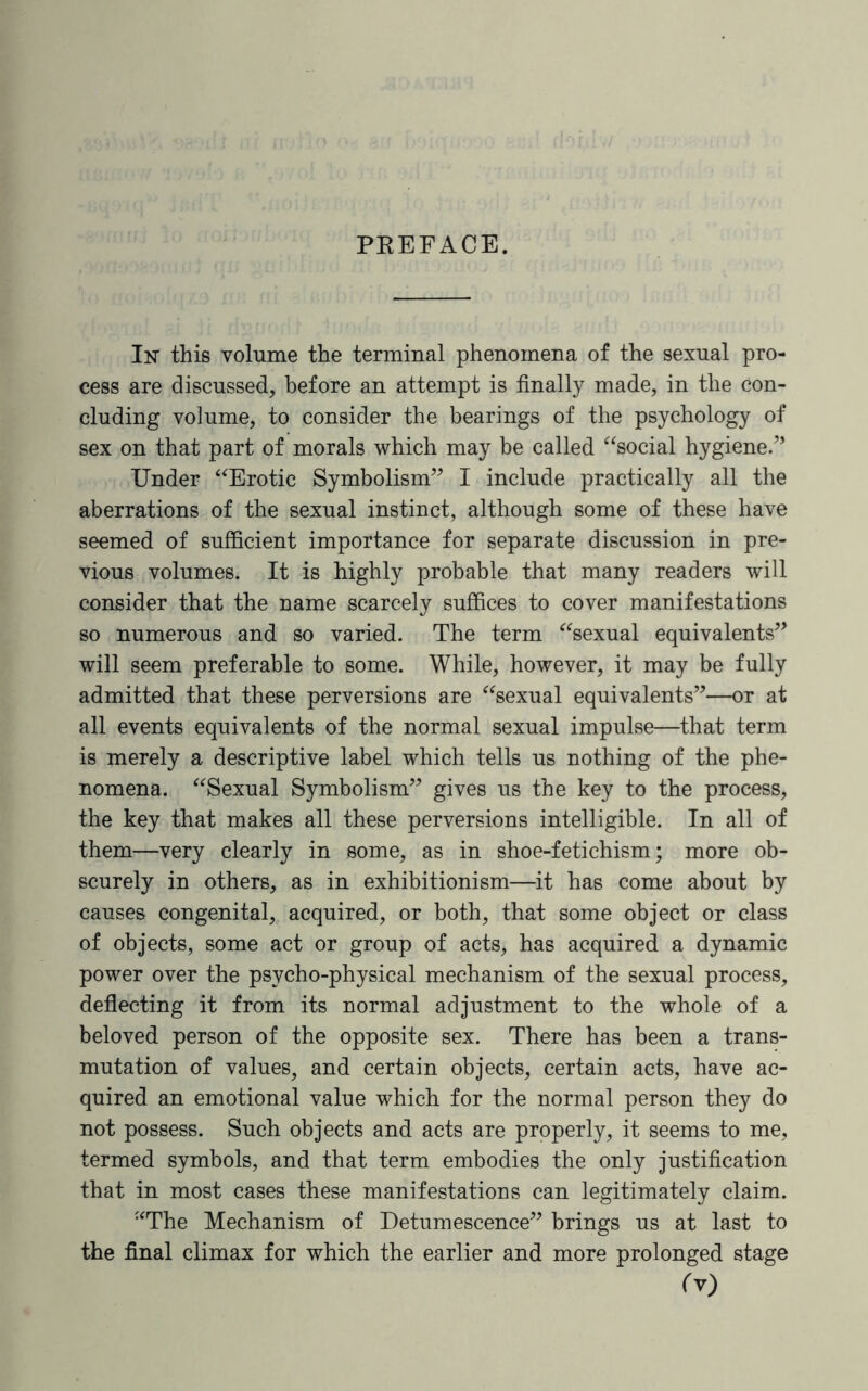 PREFACE. In’ this volume the terminal phenomena of the sexual pro¬ cess are discussed, before an attempt is finally made, in the con¬ cluding volume, to consider the bearings of the psychology of sex on that part of morals which may be called “social hygiene/’ Under “Erotic Symbolism” I include practically all the aberrations of the sexual instinct, although some of these have seemed of sufficient importance for separate discussion in pre¬ vious volumes. It is highly probable that many readers will consider that the name scarcely suffices to cover manifestations so numerous and so varied. The term “sexual equivalents” will seem preferable to some. While, however, it may be fully admitted that these perversions are “sexual equivalents”—or at all events equivalents of the normal sexual impulse—that term is merely a descriptive label which tells us nothing of the phe¬ nomena. “Sexual Symbolism” gives us the key to the process, the key that makes all these perversions intelligible. In all of them—very clearly in some, as in shoe-fetichism; more ob¬ scurely in others, as in exhibitionism—it has come about by causes congenital, acquired, or both, that some object or class of objects, some act or group of acts, has acquired a dynamic power over the psvcho-physical mechanism of the sexual process, deflecting it from its normal adjustment to the whole of a beloved person of the opposite sex. There has been a trans¬ mutation of values, and certain objects, certain acts, have ac¬ quired an emotional value which for the normal person they do not possess. Such objects and acts are properly, it seems to me, termed symbols, and that term embodies the only justification that in most cases these manifestations can legitimately claim. “The Mechanism of Detumescence” brings us at last to the final climax for which the earlier and more prolonged stage fv)