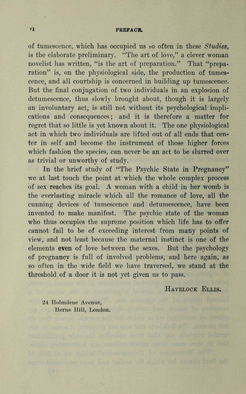of tumescence, which has occupied us so often in these Studies, is the elaborate preliminary. “The art of love,” a clever woman novelist has written, “is the art of preparation.” That “prepa¬ ration” is, on the physiological side, the production of tumes¬ cence, and all courtship is concerned in building up tumescence. But the final conjugation of two individuals in an explosion of detumescence, thus slowly brought about, though it is largely an involuntary act, is still not without its psychological impli¬ cations and consequences; and it is therefore a matter for regret that so little is yet known about it. The one physiological act in which two individuals are lifted out of all ends that cen¬ ter in self and become the instrument of those higher forces which fashion the species, can never be an act to be slurred over as trivial or unworthy of study. In the brief study of “The Psychic State in Pregnancy” we at last touch the point at which the whole complex process of sex reaches its goal. A woman with a child in her womb is the everlasting miracle which all the romance of love, all the cunning devices of tumescence and detumescence, have been invented to make manifest. The psychic state of the woman who thus occupies the supreme position which life has to offer cannot fail to be of exceeding interest from many points of view, and not least because the maternal instinct is one of the elements even of love between the sexes. But the psychology of pregnancy is full of involved problems, and here again, as so often in the wide field we have traversed, we stand at the threshold of a door it is not yet given us to pass. 24 Holmdene Avenue, Herne Hill, London. Havelock Ellis.
