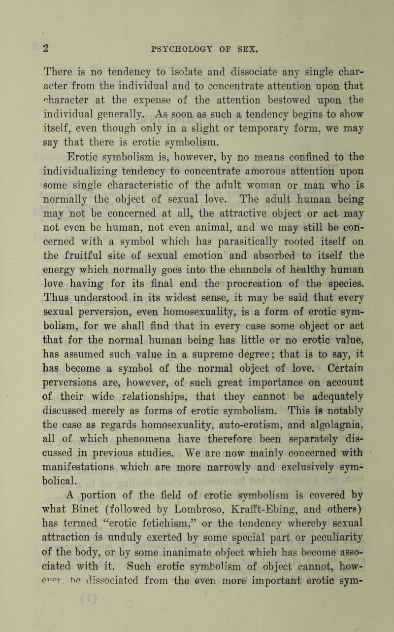 There is no tendency to isolate and dissociate any single char¬ acter from the individual and to concentrate attention upon that character at the expense of the attention bestowed upon the individual generally. As soon as snch a tendency begins to show itself, even though only in a slight or temporary form, we may say that there is erotic symbolism. Erotic symbolism is, however, by no means confined to the individualizing tendency to concentrate amorous attention upon some single characteristic of the adult woman or man who is normally the object of sexual love. The adult human being may not be concerned at all, the attractive object or act may not even be human, not even animal, and we may still be con¬ cerned with a symbol which has parasitically rooted itself on the fruitful site of sexual emotion and absorbed to itself the energy which normally goes into the channels of healthy human love having for its final end the procreation of the species. Thus understood in its widest sense, it may be said that every sexual perversion, even homosexuality, is a form of erotic sym¬ bolism, for we shall find that in every case some object or act that for the normal human being has little or no erotic value, has assumed such value in a supreme degree; that is to say, it has become a symbol of the normal object of love. Certain perversions are, however, of such great importance on account of their wide relationships, that they cannot be adequately discussed merely as forms of erotic symbolism. This is notably the case as regards homosexuality, auto-erotism, and algolagnia, all of which phenomena have therefore been separately dis¬ cussed in previous studies. We are now mainly concerned with manifestations which are more narrowly and exclusively sym¬ bolical. A portion of the field of erotic symbolism is covered by what Binet (followed by Lombroso, Krafft-Ebing, and others) has termed “erotic fetichism,” or the tendency whereby sexual attraction is unduly exerted by some special part or peculiarity of the body, or by some inanimate object which has become asso¬ ciated with it. Such erotic symbolism of object cannot, how- bo dissociated from the even more important erotic sym-