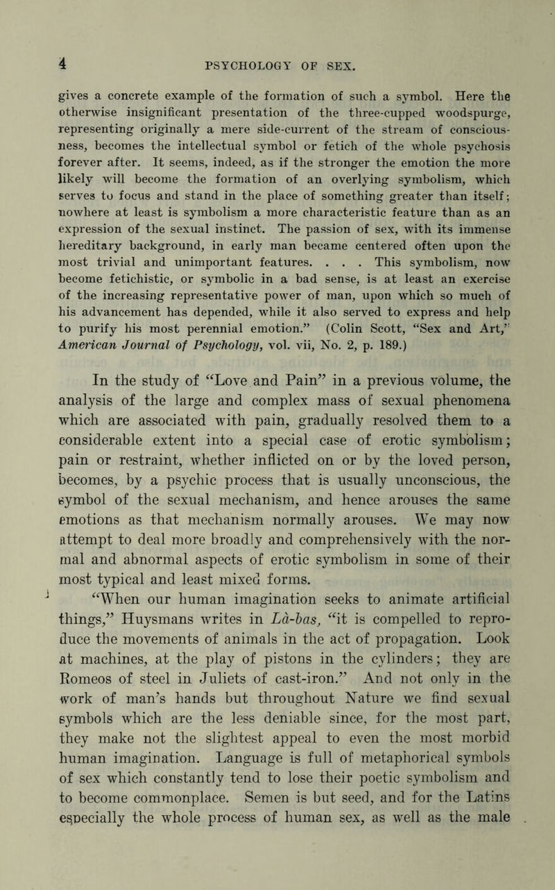 gives a concrete example of the formation of such a symbol. Here the otherwise insignificant presentation of the three-cupped woodspurge, representing originally a mere side-current of the stream of conscious¬ ness, becomes the intellectual symbol or fetich of the whole psychosis forever after. It seems, indeed, as if the stronger the emotion the more likely will become the formation of an overlying symbolism, which serves to focus and stand in the place of something greater than itself; nowhere at least is symbolism a more characteristic feature than as an expression of the sexual instinct. The passion of sex, with its immense hereditary background, in early man became centered often upon the most trivial and unimportant features. . . . This symbolism, now become fetichistic, or symbolic in a bad sense, is at least an exercise of the increasing representative power of man, upon which so much of his advancement has depended, while it also served to express and help to purify his most perennial emotion.” (Colin Scott, “Sex and Art,” American Journal of Psychology, vol. vii. No. 2, p. 189.) In the study of “Love and Pain” in a previous volume, the analysis of the large and complex mass of sexual phenomena which are associated with pain, gradually resolved them to a considerable extent into a special case of erotic symbolism; pain or restraint, whether inflicted on or by the loved person, becomes, by a psychic process that is usually unconscious, the symbol of the sexual mechanism, and hence arouses the same emotions as that mechanism normally arouses. We may now attempt to deal more broadly and comprehensively with the nor¬ mal and abnormal aspects of erotic symbolism in some of their most typical and least mixed forms. “When our human imagination seeks to animate artificial things,” Huysmans writes in La-bas, “it is compelled to repro¬ duce the movements of animals in the act of propagation. Look at machines, at the play of pistons in the cylinders; they are Romeos of steel in Juliets of cast-iron.” And not only in the work of man’s hands but throughout Nature we find sexual symbols which are the less deniable since, for the most part, they make not the slightest appeal to even the most morbid human imagination. Language is full of metaphorical symbols of sex which constantly tend to lose their poetic symbolism and to become commonplace. Semen is but seed, and for the Latins especially the whole process of human sex, as well as the male