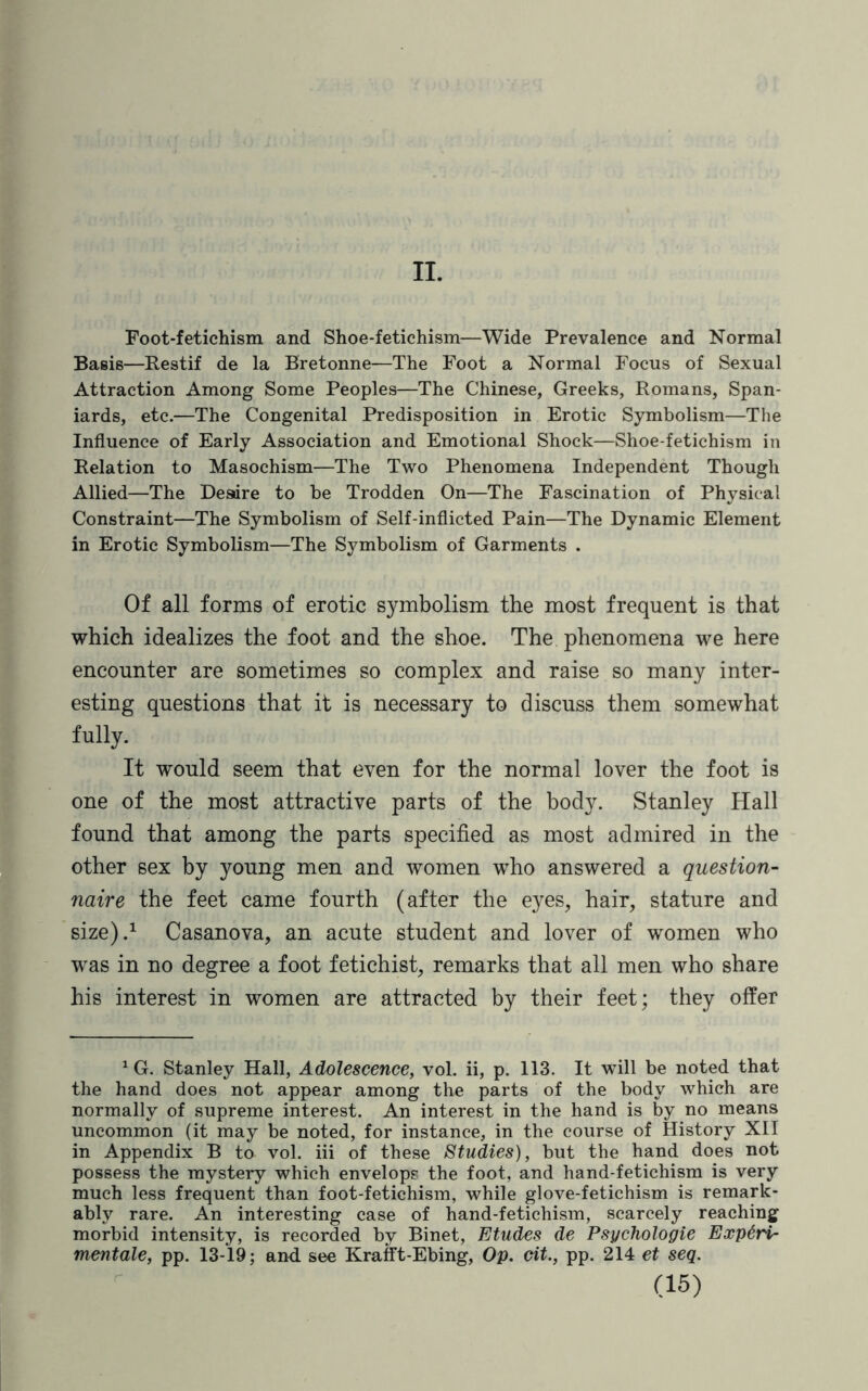 II. Foot-fetichism and Shoe-fetichism—Wide Prevalence and Normal Basie—Restif de la Bretonne—The Foot a Normal Focus of Sexual Attraction Among Some Peoples—The Chinese, Greeks, Romans, Span¬ iards, etc.—The Congenital Predisposition in Erotic Symbolism—The Influence of Early Association and Emotional Shock—Shoe-fetichism in Relation to Masochism—The Two Phenomena Independent Though Allied—The Desdre to be Trodden On—The Fascination of Physical Constraint—The Symbolism of Self-inflicted Pain—The Dynamic Element in Erotic Symbolism—The Symbolism of Garments . Of all forms of erotic symbolism the most frequent is that which idealizes the foot and the shoe. The phenomena we here encounter are sometimes so complex and raise so many inter¬ esting questions that it is necessary to discuss them somewhat fully. It would seem that even for the normal lover the foot is one of the most attractive parts of the body. Stanley Hall found that among the parts specified as most admired in the other sex by young men and women who answered a question¬ naire the feet came fourth (after the eyes, hair, stature and size).1 Casanova, an acute student and lover of women who was in no degree a foot fetichist, remarks that all men who share his interest in women are attracted by their feet; they offer 1 G. Stanley Hall, Adolescence, vol. ii, p. 113. It will be noted that the hand does not appear among the parts of the body which are normally of supreme interest. An interest in the hand is by no means uncommon (it may be noted, for instance, in the course of History XII in Appendix B to vol. iii of these Studies), but the hand does not possess the mystery which envelops the foot, and hand-fetichism is very much less frequent than foot-fetichism, while glove-fetichism is remark¬ ably rare. An interesting case of hand-fetichism, scarcely reaching morbid intensity, is recorded by Binet, Etudes de Psychologie Exp6ri- mentale, pp. 13-19; and see Krafft-Ebing, Op. cit., pp. 214 et seq.