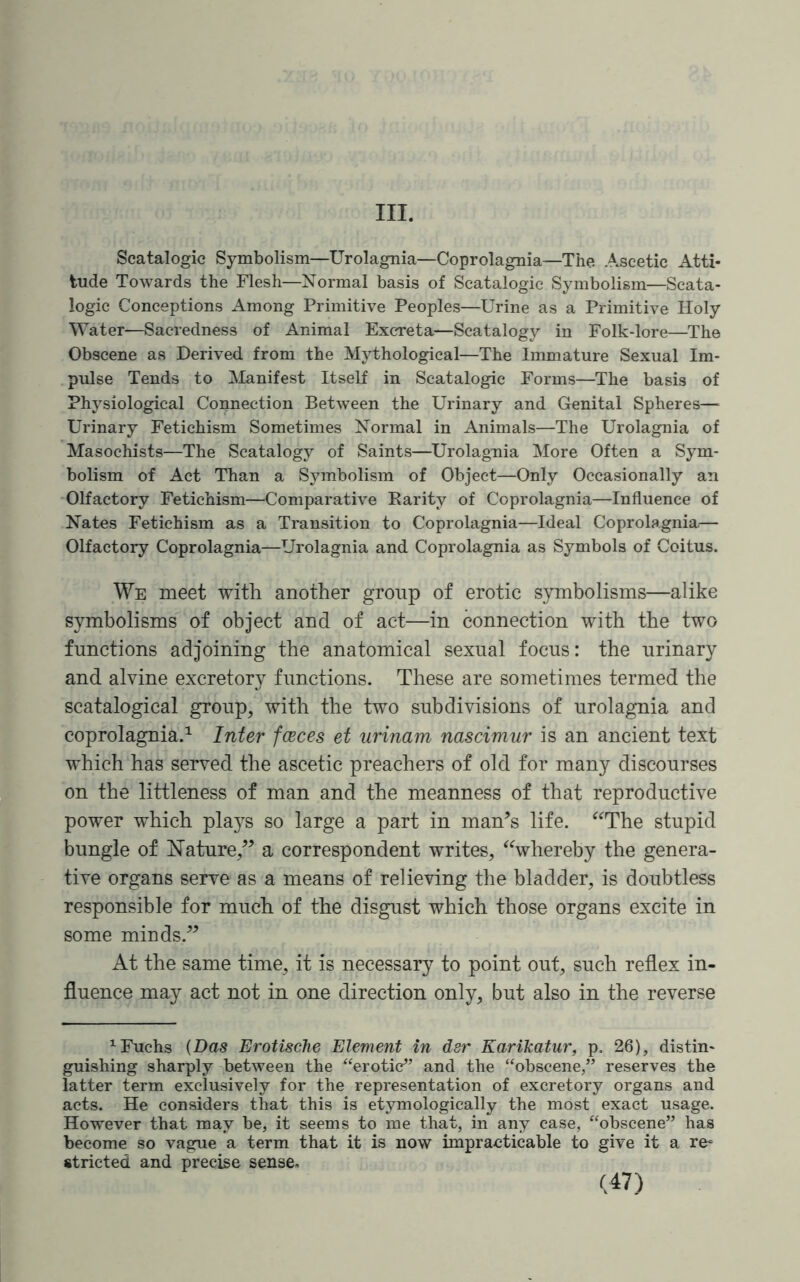 III. Scatalogic Symbolism—Urolagnia—Coprolagnia—The Ascetic Atti¬ tude Towards the Flesh—Normal basis of Scatalogic Symbolism—Scata¬ logic Conceptions Among Primitive Peoples—Urine as a Primitive Holy Water—Sacredness of Animal Excreta—Scatalogy in Folk-lore—The Obscene as Derived from the Mythological—The Immature Sexual Im¬ pulse Tends to Manifest Itself in Scatalogic Forms—The basis of Physiological Connection Between the Urinary and Genital Spheres—■ Urinary Fetichism Sometimes Normal in Animals—The Urolagnia of Masochists—The Scatalogy of Saints—Urolagnia More Often a Sym¬ bolism of Act Than a Symbolism of Object—Only Occasionally an Olfactory Fetichism—Comparative Rarity of Coprolagnia—Influence of Nates Fetichism as a Transition to Coprolagnia—Ideal Coprolagnia,— Olfactory Coprolagnia—Urolagnia and Coprolagnia as Symbols of Coitus. We meet with another group of erotic symbolisms—alike symbolisms of object and of act—in connection with the two functions adjoining the anatomical sexual focus: the urinary and alvine excretory functions. These are sometimes termed the scatalogical group, with the two subdivisions of urolagnia and coprolagnia.1 Inter fceces et urinam nascimur is an ancient text which has served the ascetic preachers of old for many discourses on the littleness of man and the meanness of that reproductive power which plays so large a part in man’s life. “The stupid bungle of Nature,” a correspondent writes, “whereby the genera¬ tive organs serve as a means of relieving the bladder, is doubtless responsible for much of the disgust which those organs excite in some minds.” At the same time, it is necessary to point out, such reflex in¬ fluence may act not in one direction only, but also in the reverse 1 Fuchs {Das Erotische Element in dsr Karikatur, p. 26), distin¬ guishing sharply between the “erotic” and the “obscene,” reserves the latter term exclusively for the representation of excretory organs and acts. He considers that this is etymologically the most exact usage. However that may be, it seems to me that, in any case, “obscene” has become so vague a term that it is now impracticable to give it a re¬ stricted and precise sense.