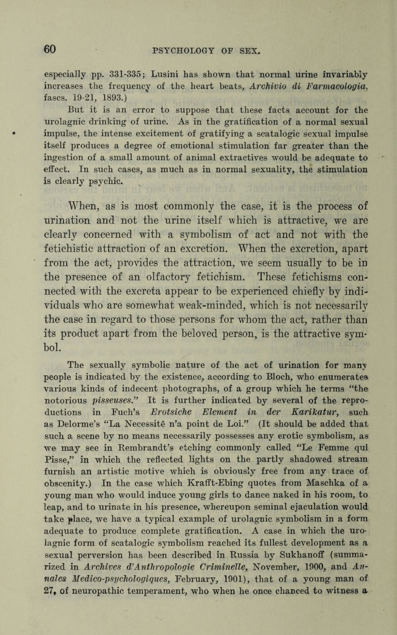 especially pp. 331-335; Lusini has shown that normal urine invariably increases the frequency of the heart beats, Archivio di Farmacologia, fascs. 19-21, 1893.) But it is an error to suppose that these facts account for the urolagnic drinking of urine. As in the gratification of a normal sexual impulse, the intense excitement of gratifying a seatalogic sexual impulse itself produces a degree of emotional stimulation far greater than the ingestion of a small amount of animal extractives would be adequate to effect. In such cases, as much as in normal sexuality, the stimulation is clearly psychic. When, as is most commonly the case, it is the process of urination and not the urine itself which is attractive, we are clearly concerned with a symbolism of act and not with the fetichistic attraction of an excretion. When the excretion, apart from the act, provides the attraction, we seem usually to be in the presence of an olfactory fetichism. These fetichisms con¬ nected with the excreta appear to be experienced chiefly by indi¬ viduals who are somewhat weak-minded, which is not necessarily the case in regard to those persons for whom the act, rather than its product apart from the beloved person, is the attractive sym¬ bol. The sexually symbolic nature of the act of urination for many people is indicated by the existence, according to Bloch, who enumerates various kinds of indecent photographs, of a group which he terms “the notorious pisseuses.” It is further indicated by several of the repro¬ ductions in Fuch’s Erotsiche Element in der Karikatur, such as Delorme’s “La Necessity n’a point de Loi.” (It should be added that such a scene by no means necessarily possesses any erotic symbolism, as we may see in Rembrandt’s etching commonly called “Le Femme qui Pisse,” in which the reflected lights on the partly shadowed stream furnish an artistic motive which is obviously free from any trace of obscenity.) In the case which Krafft-Ebing quotes from Maschka of a young man who would induce young girls to dance naked in his room, to leap, and to urinate in his presence, whereupon seminal ejaculation would take place, we have a typical example of urolagnic symbolism in a form adequate to produce complete gratification. A case in which the uro- lagnic form of seatalogic symbolism reached its fullest development as a sexual perversion has been described in Russia by Sukhanoff (summa¬ rized in Archives d’Anthropologie Criminelle, November, 1900, and An¬ nates Medico-psychologiques, February, 1901), that of a young man of 27, of neuropathic temperament, who when he once chanced to witness a