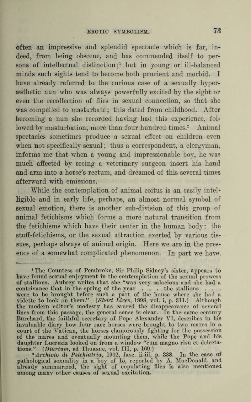 often an impressive and splendid spectacle which is far, in¬ deed, from being obscene, and has commended itself to per¬ sons of intellectual distinction;1 but in young or ill-balanced minds such sights tend to become both prurient and morbid. I have already referred to the curious case of a sexually hyper- aesthetic nun who was always powerfully excited by the sight or even the recollection of flies in sexual connection, so that she was compelled to masturbate; this dated from childhood. After becoming a nun she recorded having had this experience, fol¬ lowed by masturbation, more than four hundred times.2 Animal spectacles sometimes produce a sexual effect on children even when not specifically sexual; thus a correspondent, a clergyman, informs me that when a young and impressionable boy, he was much affected by seeing a veterinary surgeon insert his hand and arm into a horse’s rectum, and dreamed of this several times afterward with emissions. While the contemplation of animal coitus is an easily intel¬ ligible and in early life, perhaps, an almost normal symbol of sexual emotion, there is another sub-division of this group of animal fetichisms which forms a more natural transition from the fetichisms which have their center in the human body: the stuff-fetichisms, or the sexual attraction exerted by various tis¬ sues, perhaps always of animal origin. Here we are in the pres¬ ence of a somewhat complicated phenomenon. In part we have, ^he Countess of Pembroke, Sir Philip Sidney’s sister, appears to have found sexual enjoyment in the contemplation of the sexual prowess of stallions. Aubrey writes that she “was very salacious and she had a contrivance that in the spring of the year . . . the stallions . . . were to be brought before such a part of the house where she had a vidette to look on them.” (Short Lives, 1898, vol. i, p. 311.) Although the modern editor’s modesty has caused the disappearance of several lines from this passage, the general sense is clear. In the same century Burchard, the faithful secretary of Pope Alexander YI, describes in his invaluable diary how four race horses were brought to two mares in a court of the Vatican, the horses clamorously fighting for the possession of the mares and eventually mounting them, while the Pope and his daughter Lucrezia looked on from a window “cum magno risu et delecta- tione.” (Diarium, ed Thuasne, vol. Ill, p. 169.) 2 Archivio di Psichiatria, 1902, fasc. ii-iii, p. 338. In the case of pathological sexuality in a boy of 15, reported by A. MacDonald, and already summarized, the sight of copulating flies is also mentioned among many other causes of sexual excitation.