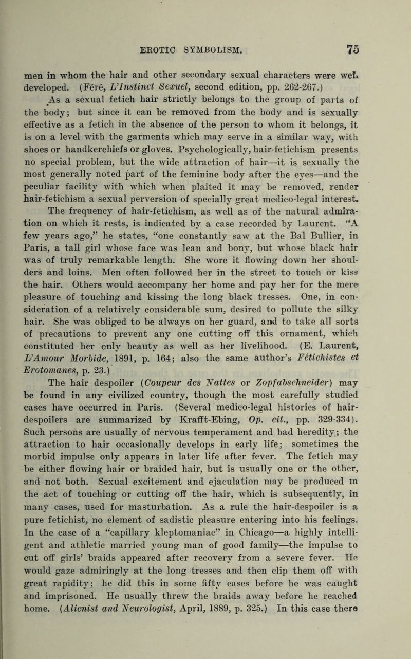 men in whom the hair and other secondary sexual characters were weL developed. (Fere, L’lnstinct Sexuel, second edition, pp. 262-267.) As a sexual fetich hair strictly belongs to the group of parts of the body; but since it can be removed from the body and is sexually effective as a fetich in the absence of the person to whom it belongs, it is on a level with the garments which may serve in a similar way, with shoes or handkerchiefs or gloves. Psychologically, hair-fetichism presents no special problem, but the wide attraction of hair—it is sexually the most generally noted part of the feminine body after the eyes—and the peculiar facility with which when plaited it may be removed, render hair-fetichism a sexual perversion of specially great medico-legal interest. The frequency of hair-fetichism, as well as of the natural admira¬ tion on which it rests, is indicated by a case recorded by Laurent. “A few years ago,” he states, “one constantly saw at the Bal Bullier, in Paris, a tall girl whose face was lean and bony, but whose black hair was of truly remarkable length. She wore it flowing down her shoul¬ ders and loins. Men often followed her in the street to touch or kiss the hair. Others would accompany her home and pay her for the mere pleasure of touching and kissing the long black tresses. One, in con¬ sideration of a relatively considerable sum, desired to pollute the silky hair. She was obliged to be always on her guard, and to take all sorts of precautions to prevent any one cutting off this ornament, which constituted her only beauty as well as her livelihood. (E. Laurent, UAmour Morbide, 1891, p. 164; also the same author’s Fetichistes ti Erotomanes, p. 23.) The hair despoiler (Coupeur des Mattes or Zopfabschneider) may be found in any civilized country, though the most carefully studied cases have occurred in Paris. (Several medico-legal histories of hair- despoilers are summarized by Krafft-Ebing, Op. tit., pp. 329-334). Such persons are usually of nervous temperament and bad heredity ; the attraction to hair occasionally develops in early life; sometimes the morbid impulse only appears in later life after fever. The fetich may be either flowing hair or braided hair, but is usually one or the other, and not both. Sexual excitement and ejaculation may be produced in the act of touching or cutting off the hair, which is subsequently, in many cases, used for masturbation. As a rule the hair-despoiler is a pure fetichist, no element of sadistic pleasure entering into his feelings. In the case of a “capillary kleptomaniac” in Chicago—a highly intelli¬ gent and athletic married young man of good family—the impulse to cut off girls’ braids appeared after recovery from a severe fever. He would gaze admiringly at the long tresses and then clip them off with great rapidity; he did this in some fifty cases before he was caught and imprisoned. He usually threw the braids away before he reached home. (Alienist and Neurologist, April, 1889, p. 325.) In this case there