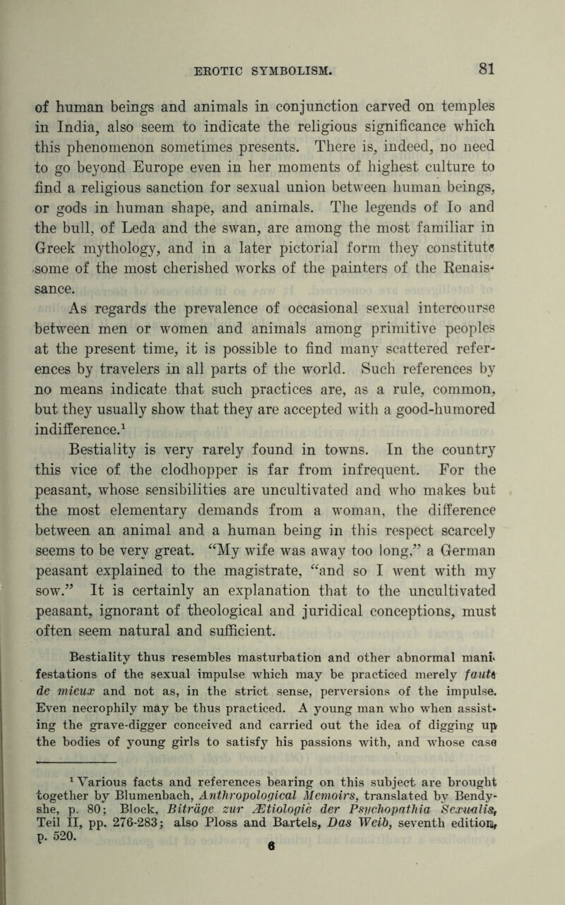 of human beings and animals in conjunction carved on temples in India, also seem to indicate the religious significance which this phenomenon sometimes presents. There is, indeed, no need to go beyond Europe even in her moments of highest culture to find a religious sanction for sexual union between human beings, or gods in human shape, and animals. The legends of Io and the bull, of Leda and the swan, are among the most familiar in Greek mythology, and in a later pictorial form they constitute •some of the most cherished works of the painters of the Eenais-* sance. As regards the prevalence of occasional sexual intercourse between men or women and animals among primitive peoples at the present time, it is possible to find many scattered refer¬ ences by travelers in all parts of the world. Such references by no means indicate that such practices are, as a rule, common, but they usually show that they are accepted with a good-humored indifference.1 Bestiality is very rarely found in towns. In the country this vice of the clodhopper is far from infrequent. For the peasant, whose sensibilities are uncultivated and who makes but the most elementary demands from a woman, the difference between an animal and a human being in this respect scarcely seems to be very great. “My wife was away too long,” a German peasant explained to the magistrate, “and so I went with my sow.” It is certainly an explanation that to the uncultivated peasant, ignorant of theological and juridical conceptions, must often seem natural and sufficient. Bestiality thus resembles masturbation and other abnormal man! festations of the sexual impulse which may be practiced merely fauU de mieux and not as, in the strict sense, perversions of the impulse. Even necrophily may he thus practiced. A young man who when assist¬ ing the grave-digger conceived and carried out the idea of digging up the bodies of young girls to satisfy his passions with, and whose case 1 Various facts and references bearing on this subject are brought together by Blumenbach, Anthropological Memoirs, translated by Bendy- she, p. 80; Block, Bitrdge zur ^Dtiologie der Psychopathia Sexwalis, Teil II, pp. 276-283; also Ploss and Bartels, Das Weib, seventh edition^ p. 520. 6