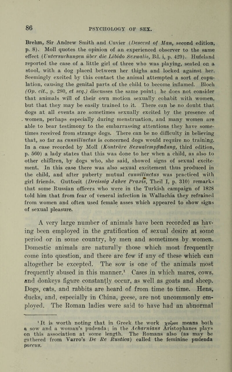 Brehm, Sir Andrew Smith and Cuvier (Descent of Man, second edition, p. 8). Moll quotes the opinion of an experienced observer to the same effect (Untersuchungen iiber die Libido Sexualis, Bd. i, p. 429). Hufeland reported the case of a little girl of three who was playing, seated on a stool, with a dog placed between her thighs and locked against her. Seemingly excited by this contact the animal attempted a sort of copu¬ lation, causing the genital parts of the child to become inflamed. Bloch (Op. cit., p. 280, et seq.J discusses the same point; he does not consider that animals will of their own motion sexually cohabit with women, but that they may be easily trained to it. There can be no doubt that dogs at all events are sometimes sexually excited by the presence of women, perhaps especially during menstruation, and many women are able to bear testimony to the embarrassing attentions they have some¬ times received from strange dogs. There can be no difficulty in believing that, so far as cunnilinctus is concerned dogs would require no training. In a case recorded by Moll (Kontrdre Sexualempfindung, third edition, p. 560) a lady states that this was done to her when a child, as also to other children, by dogs who, she said, showed signs of sexual excite¬ ment. In this case there was also sexual excitement thus produced in the child, and after puberty mutual cunnilinctus was practiced with girl friends. Guttceit (Dreissig Jafire Praxis, Theil I, p. 310) remarks that some Russian officers who were in the Turkish campaign of 1828 told him that from fear of veneral infection in Wallachia they refrained from women and often used female asses which appeared to show signs of sexual pleasure. A very large number of animals have been recorded as hav¬ ing been employed in the gratification of sexual desire at some period or in some country, by men and sometimes by women. Domestic animals are naturally those which most frequently come into question, and there are few if any of these which can altogether be excepted. The sow is one of the animals most frequently abused in this manner.1 Cases in which mares, cows, and donkeys figure constantly occur, as well as goats and sheep. Dogs, cats, and rabbits are heard of from time to time. Hens, ducks, and, especially in China, geese, are not uncommonly em¬ ployed. The Roman ladies were said to have had an abnormal 1 It is worth noting that in Greek the work x°^P0S means both a sow and a woman’s pudenda; in the Acharnians Aristophanes plays on this association at some length. The Romans also (as may be gathered from Varro’s De Re Rustica) called the feminine pudenda p orcus.