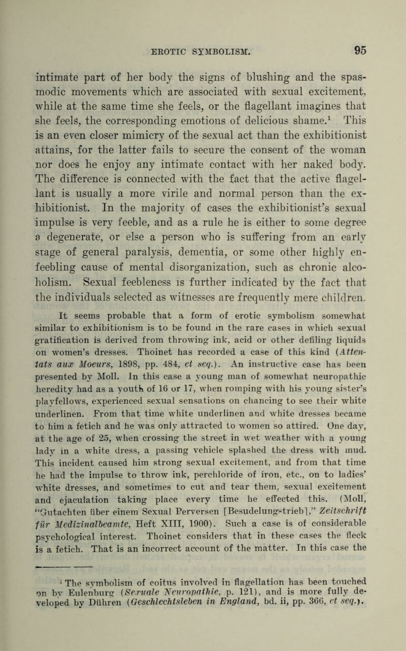 intimate part of her body the signs of blushing and the spas¬ modic movements which are associated with sexual excitement, while at the same time she feels, or the flagellant imagines that she feels, the corresponding emotions of delicious shame.1 This is an even closer mimicry of the sexual act than the exhibitionist attains, for the latter fails to secure the consent of the woman nor does he enjoy any intimate contact with her naked body. The difference is connected with the fact that the active flagel¬ lant is usually a more virile and normal person than the ex¬ hibitionist. In the majority of cases the exhibitionist’s sexual impulse is very feeble, and as a rule he is either to some degree a degenerate, or else a person who is suffering from an early siage of general paralysis, dementia, or some other highly en¬ feebling cause of mental disorganization, such as chronic alco¬ holism. Sexual feebleness is further indicated by the fact that the individuals selected as witnesses are frequently mere children. It seems probable that a form of erotic symbolism somewhat similar to exhibitionism is to be found in the rare cases in which sexual gratification is derived from throwing ink, acid or other defiling liquids on women’s dresses. Thoinet has recorded a case of this kind (Atten¬ tats aux Aloeurs, 1898, pp. 484, et seq.). An instructive case has been presented by Moll, in this case a young man of somewhat neuropathic heredity had as a youth of 16 or 17, when romping with his 3Toung sister’s playfellows, experienced sexual sensations on chancing to see their white underlinen. From that time white underlinen and white dresses became to him a fetich and he was only attracted to women so attired. One day, at the age of 25, when crossing the street in wet weather with a young lady in a white dress, a passing vehicle splashed the dress with mud. This incident caused him strong sexual excitement, and from that time he had the impulse to throw ink, perchloride of iron, etc., on to ladies’ white dresses, and sometimes to cut and tear them, sexual excitement and ejaculation taking place every time he effected this. (Moll, “Gutachten fiber einem Sexual Perversen [Besudelungstriebj,” Zeitschrift fur Medizinaibeamte, Heft XIII, 1900). Such a case is of considerable psychological interest. Thoinet considers that in these cases the fleck is a fetich. That is an incorrect account of the matter. In this case the 1 The symbolism of coitus involved in flagellation has been touched on bv Eulenburg (Seruale Neuropathie, p. 121), and is more fully de¬ veloped by Dfihren (Geschlechtsleben in England, bd. ii, pp. 366, et seq.).
