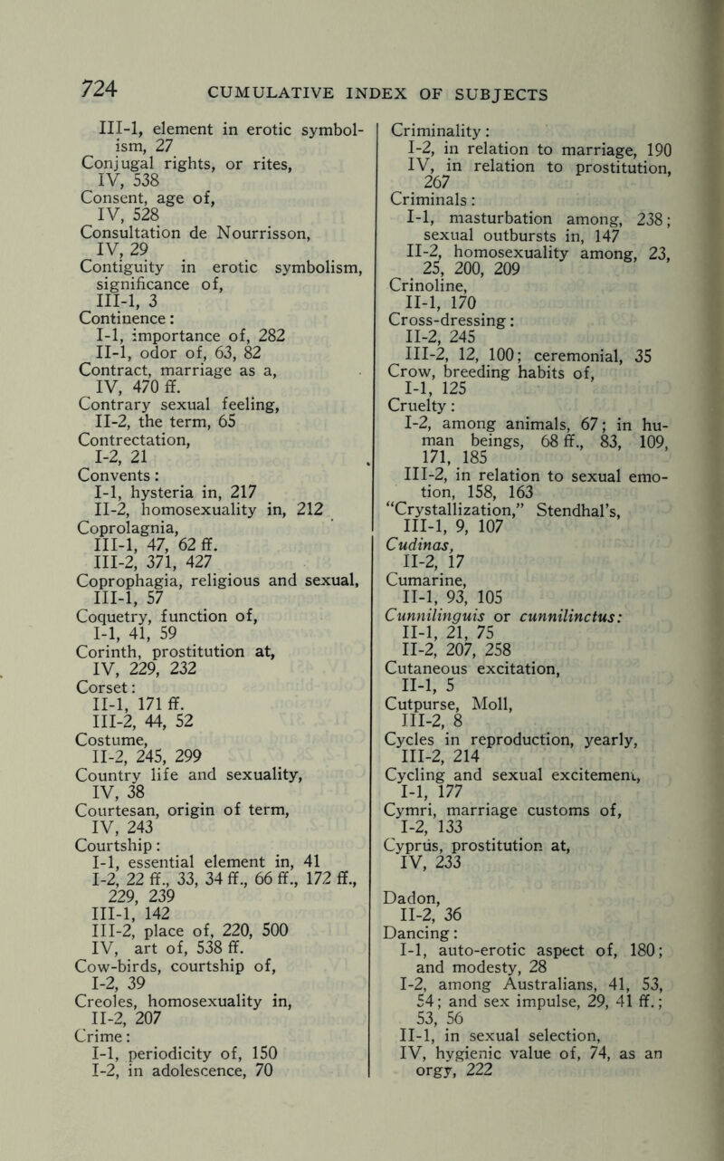 III-l, element in erotic symbol¬ ism, 27 Conjugal rights, or rites, IV, 538 Consent, age of, IV, 528 Consultation de Nourrisson, IV, 29 Contiguity in erotic symbolism, significance of, III-l, 3 Continence: I- 1, importance of, 282 II- l, odor of, 63, 82 Contract, marriage as a, IV, 470 ff. Contrary sexual feeling, II-2, the term, 65 Contrectation, 1-2, 21 Convents: I- 1, hysteria in, 217 II- 2, homosexuality in, 212 Coprolagnia, III- l, 47, 62 ff. III-2, 371, 427 Coprophagia, religious and sexual, III-l, 57 Coquetry, function of, I- 1, 41, 59 Corinth, prostitution at, IV, 229, 232 Corset: II- l, 171 ff. III- 2, 44, 52 Costume, II- 2, 245, 299 Country life and sexuality, IV, 38 Courtesan, origin of term, IV, 243 Courtship: 1-1, essential element in, 41 1-2, 22 ff., 33, 34 ff., 66 ff., 172 ff., 229, 239 III- l, 142 III-2, place of, 220, 500 IV, art of, 538 ff. Cow-birds, courtship of, I- 2, 39 Creoles, homosexuality in, II- 2, 207 Crime: 1-1, periodicity of, 150 1-2, in adolescence, 70 Criminality: 1-2, in relation to marriage, 190 IV, in relation to prostitution, 267 Criminals: I- 1, masturbation among, 238; sexual outbursts in, 147 II- 2, homosexuality among, 23, . 25, 200, 209 Crinoline, II-l, 170 Cross-dressing: II- 2, 245 III- 2, 12, 100; ceremonial, 35 Crow, breeding habits of, 1-1, 125 Cruelty: I- 2, among animals, 67; in hu¬ man beings, 68 ff., 83, 109, 171, 185 III-2, in relation to sexual emo¬ tion, 158, 163 “Crystallization,” Stendhal’s, III-l, 9, 107 Cudinas, II- 2, 17 Cumarine, II-l, 93, 105 Cunnilinguis or cunnilinctus: II-l, 21, 75 11-2, 207, 258 Cutaneous excitation, II- l, 5 Cutpurse, Moll, III- 2, 8 Cycles in reproduction, yearly, III-2, 214 Cycling and sexual excitement, 1-1, 177 Cymri, marriage customs of, I- 2, 133 Cyprus, prostitution at, IV, 233 Dadon, II- 2, 36 Dancing: 1-1, auto-erotic aspect of, 180; and modesty, 28 I- 2, among Australians, 41, 53, 54; and sex impulse, 29, 41 ff.; 53, 56 II- l, in sexual selection, IV, hygienic value of, 74, as an orgy, 222