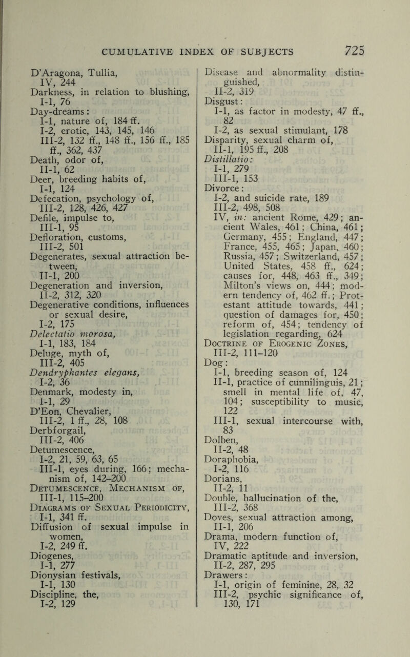 D’Aragona, Tullia, IV, 244 Darkness, in relation to blushing, 1-1, 76 Day-dreams: 1-1, nature of, 184 if. I- 2, erotic, 143, 145, 146 III-2, 132 ff., 148 ff., 156 ff., 185 ff., 362, 437 Death, odor of, II- l, 62 Deer, breeding habits of, I- 1, 124 Defecation, psychology of, III- 2, 128, 426, 427 Defile, impulse to, III-l, 95 Defloration, customs, 111-2, 501 Degenerates, sexual attraction be¬ tween, II- l, 200 Degeneration and inversion, II- 2, 312, 320 Degenerative conditions, influences or sexual desire, 1-2, 175 Delectatio morosa, 1-1, 183, 184 Deluge, myth of, III- 2, 405 Dendryphantes elegans, 1-2, 36 Denmark, modesty in, 1-1, 29 D’Eon, Chevalier, III-2, 1 ff., 28, 108 Derbforgail, III-2, 406 Detumescence, 1-2, 21, 59, 63, 65 III-l, eyes during, 166; mecha¬ nism of, 142-200 Detumescence, Mechanism of, III-l, 115-200 Diagrams of Sexual Periodicity, 1-1, 341 ff. Diffusion of sexual impulse in women, 1-2, 249 ff. Diogenes, 1-1, 277 Dionysian festivals, 1-1, 130 Discipline, the, 1-2, 129 Disease and abnormality distin¬ guished, II-2, 319 Disgust: 1-1, as factor in modesty, 47 ff., 82 I- 2, as sexual stimulant, 178 Disparity, sexual charm of, II- l, 195 ff., 208 Distillatio: 1-1, 279 III- l, 153 Divorce: 1-2, and suicide rate, 189 111-2, 498, 508 IV, in: ancient Rome, 429; an¬ cient Wales, 461; China, 461; Germany, 455; England, 447; France, 455, 465; Japan, 460; Russia, 457 ; Switzerland, 457 ; United States, 458 ff., 624; causes for, 448, 463 ff., 349; Milton’s views on, 444; mod¬ ern tendency of, 462 ff.; Prot¬ estant attitude towards, 441 ; question of damages for, 450; reform of, 454; tendency of legislation regarding, 624 Doctrine of Erogenic Zones, 111-2, 111-120 Dog: I- 1, breeding season of, 124 II- l, practice of cunnilinguis, 21; smell in mental life of, 47, 104; susceptibility to music, 122 III- l, sexual intercourse with, 83 Dolben, II- 2, 48 Doraphobia, 1-2, 116 Dorians, 11-2, 11 Double, hallucination of the, III- 2, 368 Doves, sexual attraction among, II-l, 206 Drama, modern function of, IV, 222 Dramatic aptitude and inversion, II- 2, 287, 295 Drawers: 1-1, origin of feminine, 28, 32 III- 2, psychic significance of, 130, 171
