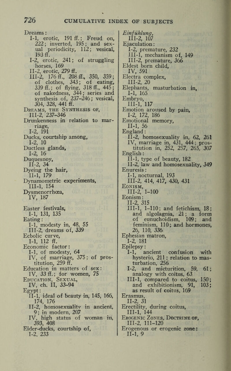 Dreams: 1-1, erotic, 191 ff.; Freud on, 222; inverted, 195; and sex¬ ual periodicity, 112; vesical, 193 ff. I- 2, erotic, 241; of struggling horses, 169 II- 2, erotic, 279 ff. III- 2, 176 ff., 208 ff., 350, 359; of clothes, 343; of eating, 339 ff.; of flying, 318 ff., 445; of nakedness, 344; series and synthesis of, 237-246; vesical, 304, 328, 441 ff. Dreams, the Synthesis of, III-2, 237-346 Drunkenness in relation to mar¬ riage, I- 2, 191 Ducks, courtship among, 1-2, 10 Ductless glands, 1-2, 16 Duquesnoy, II- 2, 34 Dyeing the hair, II- l, 179 Dynamometric experiments, III- l, 154 Dysmenorrhcea, IV, 187 Easter festivals, 1-1, 131, 135 Eating: 1-1, modesty in, 48, 55 111-2, dreams of, 339 Ecbolic curve, 1-1, 112 ff. Economic factor: I- 1, of modesty, 64 IV, of marriage, 375; of pros¬ titution, 259 ff. Education in matters of sex: IV, 33 ff.; for women, 75 Education, Sexual, IV, ch. II, 33-94 Egypt: II- l, ideal of beauty in, 145, 166, 174, 176 II-2, homosexualitv in ancient, 9; in modern, 207 IV, high status of woman in, 393, 408 Eider-ducks, courtship of, Einfiihlung, 111-2, 107 Ejaculation: 1-2, premature, 232 III-l, mechanism of, 149 111-2, premature, 366 Eldest born child, IV, 591 Electra complex, III-2, 20 Elephants, masturbation in, 1-1, 165 Embryo, III-l, 117 Emotion aroused by pain, I- 2, 172, 186 Emotional memory, II- l, 56 England: 11-2, homosexuality in, 62, 261 IV, marriage in, 431, 444; pros¬ titution in, 252, 257, 265, 307 English: II-l, type of beauty, 182 II- 2, law and homosexuality, 349 Enuresis : I- 1, nocturnal, 193 III- 2, 414, 417, 430, 431 Eonism, III-2, 1-100 Eonism: II- 2, 315 III- l, 1-110; and fetichism, 18; and algolagnia, 21; a form of eunuchoidism, 109; and feminism, 110; and hormones, 26, 110, 336 Ephesian matron, 1-2, 181 Epilepsy: 1-1, ancient confusion with hysterio, 211; relation to mas¬ turbation, 256 I- 2, and micturition, 59, 61; analogy with coitus, 63 III-l, compared to coitus, 150; and exhibitionism, 91, 103; as result of coitus, 169 Erasmus, II- 2, 31 Erectility, during coitus, III- l, 144 Erogenic Zones, Doctrine of, III-2, 111-120 Erogenous or erogenic zone: