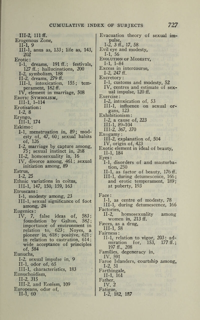111-2, 111 ff. Erogenous Zone, II- l, 9 III- l, anus as, 133; life as, 143, 202 Erotic: 1-1, dreams, 191 ff.; festivals, 127 ff.; hallucinations, 200 I- 2, symbolism, 188 II- 2, dreams, 279 ff. III- l, intoxication, 155; tem¬ perament, 182 ff. IV, element in marriage, 508 Erotic Symbolism, III-l, 1-114 Erotisation: 1-2, 8 Eryngo, III-l, 174 Eskimo: 1-1, menstruation in, 89; mod¬ esty of, 47, 60; sexual habits of, 126 I- 2, marriage by capture among, 75; sexual instinct in, 268 II- 2, homosexuality in, 16 IV, divorce among, 461; sexual initiation among, 89 Estrus, 1-2, 25 Ethnic variations in coitus, III- l, 147, 150, 159, 163 Etruscans: 1-1, modesty among, 23 III-l, sexual significance of foot among, 24 Eugenics: IV, 7, false ideas of, 583; foundation by Galton, 582; importance of environment in relation to, 623; Noyes, a pioneer in, 618; positive, 621; in relation to castration, 614; wide acceptance of principles of, 584 Eunuchs, I- 2, sexual impulse in, 9 II- l, odor of, 65 III- l, characteristics, 183 Eunuchoidism, II- 2, 315 III- 2, and Eonism, 109 Europeans, odor of, II-l, 60 Evacuation theory of sexual im¬ pulse, 1-2, 3 ff., 17, 58 Evil eye and modesty, 1-1, 56 Evolution of Modesty, 1-1, 1-84 Excess in intercourse, 1-2, 247 ff. Excretory: 1-1, customs and modesty, 52 IV, centres and estimate of sex¬ ual impulse, 120 ff. Exercise: 1-2, intoxication of, 53 III-l, influence on sexual or¬ gans, 123 Exhibitionism: I- 2, a cause of, 223 III-l, 89-104 III-2, 367, 370 Exogamy: III-2, explanation of, 504 IV, origin of, 423 Exotic element in ideal of beauty, II- l, 184 Eyes: I- 1, disorders of and masturba¬ tion, 250 II- l, as factor of beauty, 176 ff. III- l, during detumescence, 166; and erotic temperament, 189; at puberty, 193 Face: I- 1, as centre of modesty, 78 III-l, during detumescence, 166 Factories, II- 2, homosexuality among women in, 213 ff. Faeces, as a drug, III- l, 58 Fairness : II-l, relation to vigor, 203; ad¬ miration for, 153, 177 ff.; 197 ff., 208 Families, degeneracy in, IV, 591 Faroe Islanders, courtship among, I- 2, 51 Farthingale, II- l, 161 Father, IV, 2 Fatigue, 1-2, 182, 187