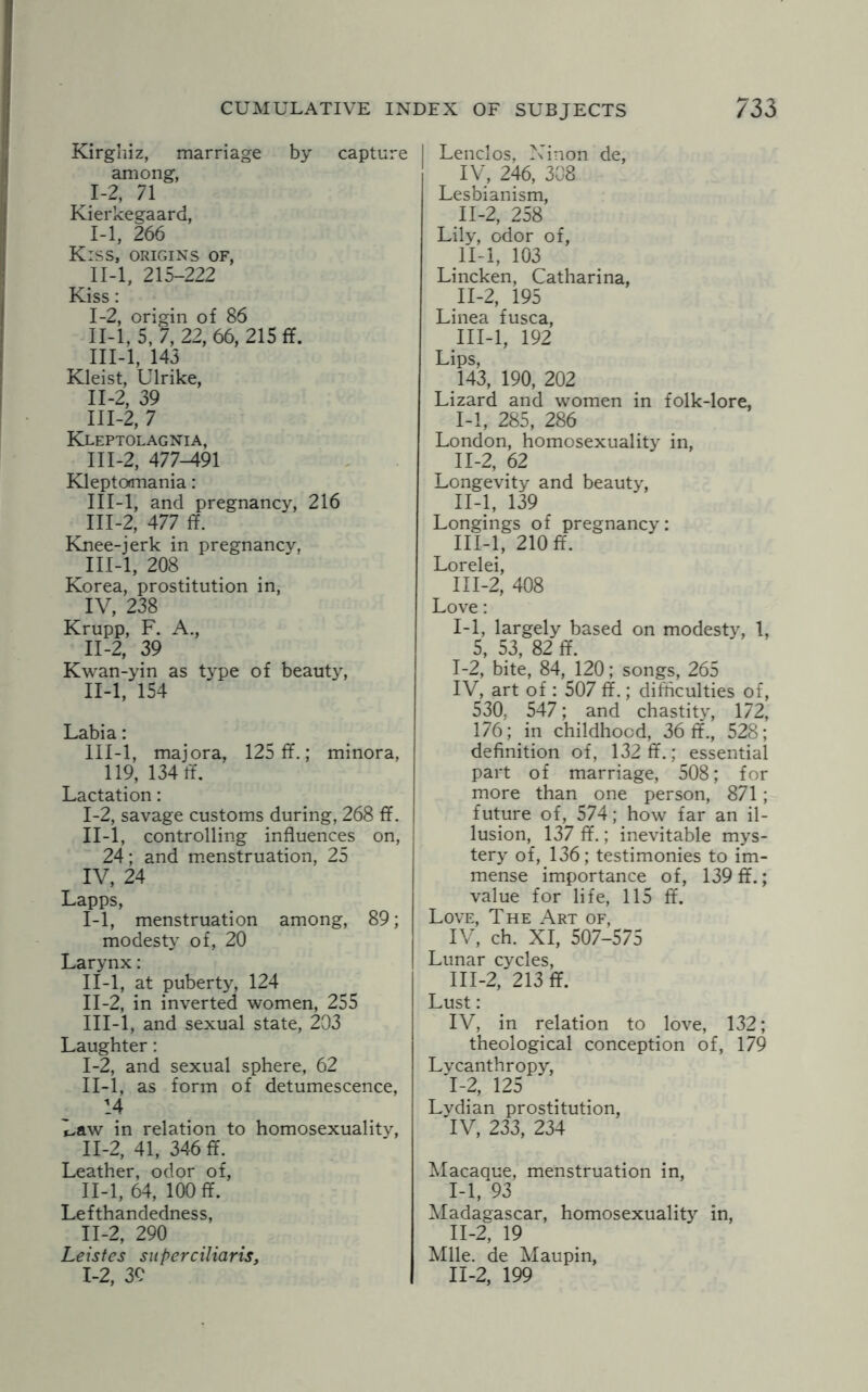 Kirghiz, marriage by capture among, I- 2, 71 Kierkegaard, 1-1, 266 Kiss, origins of, II- l, 215-222 Kiss: I- 2, origin of 86 II- 1,5, 7, 22, 66, 215 ff. III- l, 143 Kleist, Ulrike, II- 2, 39 III- 2, 7 Kleptolagnia, III-2, 477-491 Kleptomania: III-l, and pregnancy, 216 III-2, 477 ff. Knee-jerk in pregnancy, III-l, 208 Korea, prostitution in, IV, 238 Krupp, F. A., II-2, 39 Kwan-yin as type of beauty, II- l, 154 Labia: III- l, majora, 125 ff.; minora, 119, 134 ff. Lactation: I- 2, savage customs during, 268 ff. II- l, controlling influences on, 24; and menstruation, 25 IV, 24 Lapps, I- 1, menstruation among, 89; modesty of, 20 Larynx: II- l, at puberty, 124 II- 2, in inverted women, 255 III- l, and sexual state, 203 Laughter: I- 2, and sexual sphere, 62 II- l, as form of detumescence, 14 Law in relation to homosexuality, 11-2, 41, 346 ff. Leather, odor of, II-l, 64, 100 ff. Lefthandedness, II-2, 290 Leistes superciliaris, 1-2, 3C Lenclos, Ninon de, IV, 246, 308 Lesbianism, II-2, 258 Lily, odor of, II-l, 103 Lincken, Catharina, II- 2, 195 Linea fusca, III- l, 192 Lips, 143, 190, 202 Lizard and women in folk-lore, I- 1, 285, 286 London, homosexuality in, II- 2, 62 Longevity and beauty, II- l, 139 Longings of pregnancy: III- l, 210 ff. Lorelei, 111-2, 408 Love: 1-1, largely based on modesty, 1, 5, 53, 82 ff. 1-2, bite, 84, 120; songs, 265 IV, art of : 507 ff.; difficulties of, 530. 547; and chastity, 172, 176; in childhood, 36 ff., 528; definition of, 132 ff.; essential part of marriage, 508; for more than one person, 871; future of, 574; how far an il¬ lusion, 137 ff.; inevitable mys¬ tery of, 136; testimonies to im¬ mense importance of, 139 ff.; value for life, 115 ff. Love, The Art of, IV, ch. XI, 507-575 Lunar cycles, 111-2, 213 ff. Lust: IV, in relation to love, 132; theological conception of, 179 Lycanthropy, '1-2, 125 Lydian prostitution, IV, 233, 234 Macaque, menstruation in, I- 1, 93 Madagascar, homosexuality in, II- 2, 19 Mile, de Maupin, 11-2, 199
