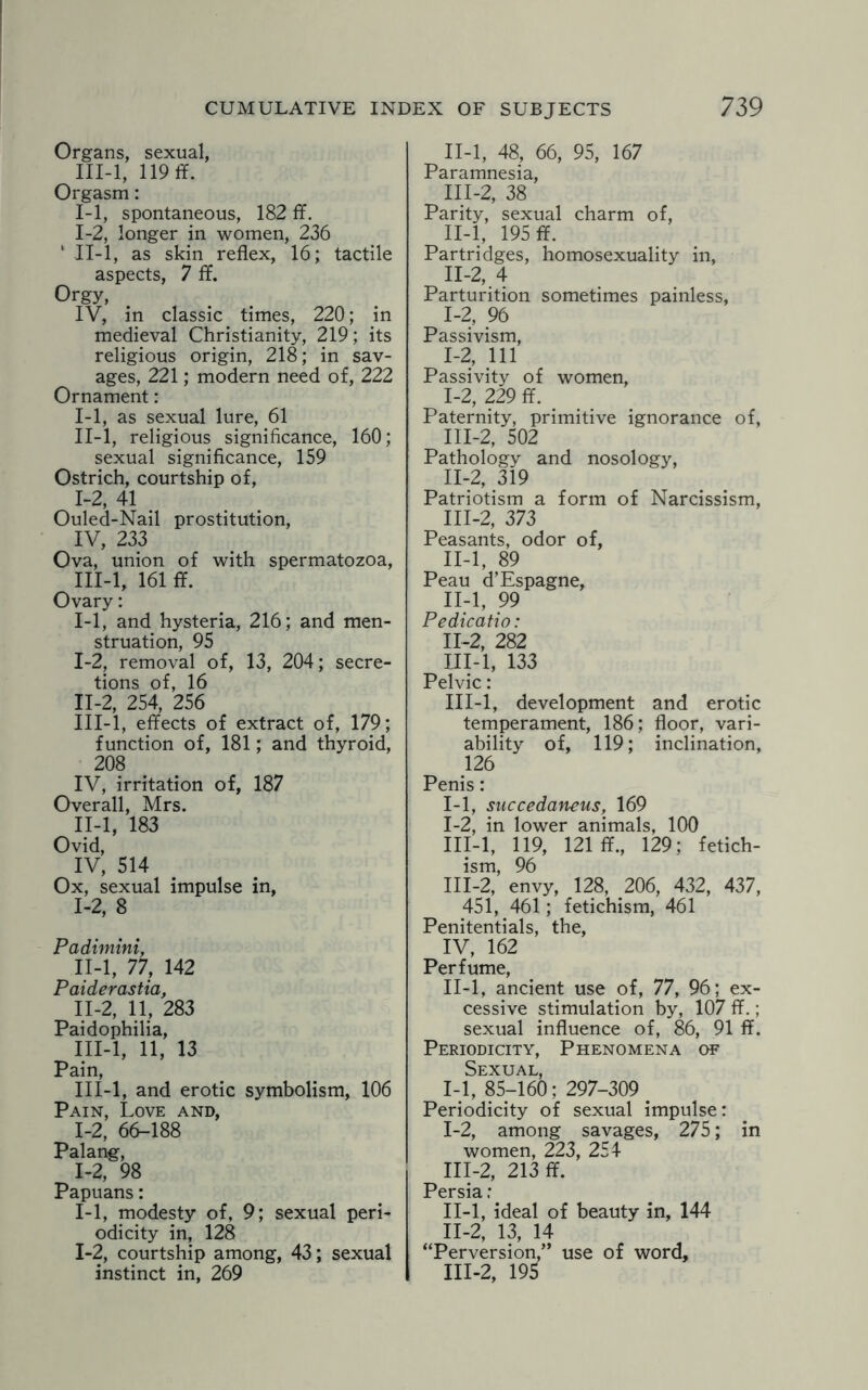 Organs, sexual, III-l, 119 ff. Orgasm: 1-1, spontaneous, 182 ff. 1-2, longer in women, 236 1 II-l, as skin reflex, 16; tactile aspects, 7 ff. Orgy, IV, in classic times, 220; in medieval Christianity, 219; its religious origin, 218; in sav¬ ages, 221; modern need of, 222 Ornament: I- 1, as sexual lure, 61 II- l, religious significance, 160; sexual significance, 159 Ostrich, courtship of, 1-2, 41 Ouled-Nail prostitution, IV, 233 Ova, union of with spermatozoa, III- l, 161 ff. Ovary: 1-1, and hysteria, 216; and men¬ struation, 95 I- 2, removal of, 13, 204; secre¬ tions of, 16 II- 2, 254, 256 III- l, effects of extract of, 179; function of, 181; and thyroid, 208 IV, irritation of, 187 Overall, Mrs. II-l, 183 Ovid, IV, 514 Ox, sexual impulse in, 1-2, 8 Padimini, II-l, 77, 142 Paiderastia, II- 2, 11, 283 Paidophilia, III- l, 11, 13 Pain, III-l, and erotic symbolism, 106 Pain, Love and, 1-2, 66-188 Palang, 1-2, 98 Papuans: 1-1, modesty of, 9; sexual peri¬ odicity in, 128 1-2, courtship among, 43; sexual instinct in, 269 II- l, 48, 66, 95, 167 Paramnesia, III- 2, 38 Parity, sexual charm of, II- l, 195 ff. Partridges, homosexuality in, n-2, 4 Parturition sometimes painless, 1-2, 96 Passivism, 1-2, 111 Passivity of women, I- 2, 229 ff. # Paternity, primitive ignorance of, III- 2, 502 Pathology and nosology, II- 2, 319 Patriotism a form of Narcissism, III- 2, 373 Peasants, odor of, II-l, 89 Peau d’Espagne, II- l, 99 Pedicatio: 11-2, 282 III- l, 133 Pelvic: III-l, development and erotic temperament, 186; floor, vari¬ ability of, 119; inclination, 126 Penis: 1-1, succedaneus, 169 I- 2, in lower animals, 100 III-l, 119, 121 ff., 129; fetich- ism, 96 III-2, envy, 128, 206, 432, 437, 451, 461; fetichism, 461 Penitentials, the, IV, 162 Perfume, II- l, ancient use of, 77, 96; ex¬ cessive stimulation by, 107 ff.; sexual influence of, 86, 91 ff. Periodicity, Phenomena of Sexual, 1-1, 85-160; 297-309. Periodicity of sexual impulse: I- 2, among savages, 275; in women, 223, 254 III- 2, 213 ff. Persia; II- l, ideal of beauty in, 144 II- 2, 13, 14 “Perversion,” use of word, III- 2, 195