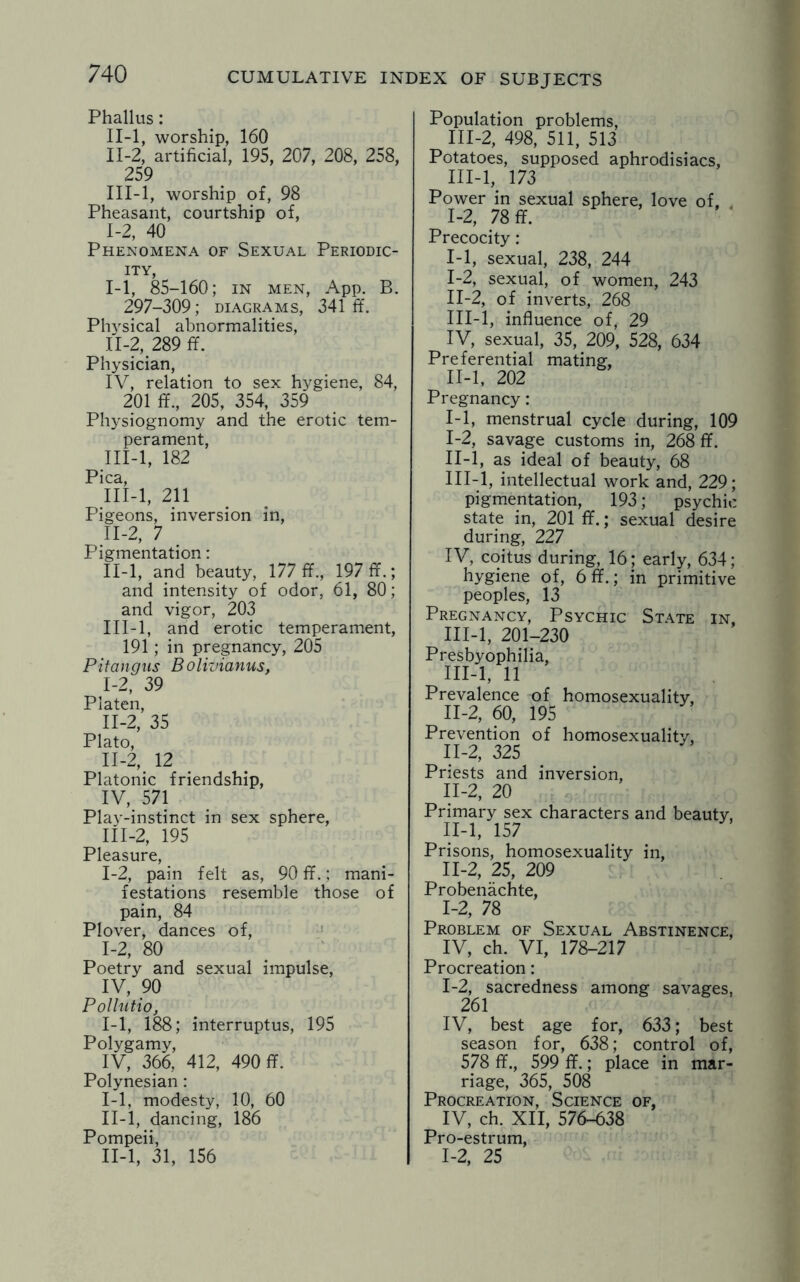 Phallus: II-l, worship, 160 II- 2, artificial, 195, 207, 208, 258, 259 III- l, worship of, 98 Pheasant, courtship of, 1-2, 40 Phenomena of Sexual Periodic¬ ity, I- 1, 85-160; in men, App. B. 297-309; diagrams, 341 ff. Physical abnormalities, II- 2, 289 ff. Physician, IV, relation to sex hygiene, 84, 201 ff., 205, 354, 359 Physiognomy and the erotic tem¬ perament, III- l, 182 Pica, III-l, 211 Pigeons, inversion in, II-2, 7 Pigmentation: II- l, and beauty, 177 ff., 197 ff.; and intensity of odor, 61, 80; and vigor, 203 III- l, and erotic temperament, 191; in pregnancy, 205 Pitangus Bolivianus, I- 2, 39 Platen, II- 2, 35 Plato, 11-2, 12 Platonic friendship, IV, 571 Play-instinct in sex sphere, III- 2, 195 Pleasure, 1-2, pain felt as, 90 ff.; mani¬ festations resemble those of pain, 84 Plover, dances of, 1-2, 80 Poetry and sexual impulse, IV, 90 Pollutio, 1-1, 188; interruptus, 195 Polygamy, IV, 366, 412, 490 ff. Polynesian : I- 1, modesty, 10, 60 II- l, dancing, 186 Pompeii, II-l, 31, 156 Population problems, III-2, 498, 511, 513 Potatoes, supposed aphrodisiacs, III-l, 173 Power in sexual sphere, love of. 1-2, 78 ff. Precocity: 1-1, sexual, 238, 244 I- 2, sexual, of women, 243 II- 2, of inverts, 268 III- l, influence of, 29 IV, sexual, 35, 209, 528, 634 Preferential mating, II-l, 202 Pregnancy: 1-1, menstrual cycle during, 109 I- 2, savage customs in, 268 ff. II- l, as ideal of beauty, 68 III- l, intellectual work and, 229; pigmentation, 193; psychic state in, 201 ff.; sexual desire during, 227 IV, coitus during, 16; early, 634; hygiene of, 6 ff.; in primitive peoples, 13 Pregnancy, Psychic State in, III-l, 201-230 Presbyophilia, III-l, 11 Prevalence of homosexuality, 11-2, 60, 195 Prevention of homosexuality, 11-2, 325 Priests and inversion, II-2, 20 Primary sex characters and beauty, II-l, 157 Prisons, homosexuality in, 11-2, 25, 209 Probenachte, 1-2, 78 Problem of Sexual Abstinence, IV, ch. VI, 178-217 Procreation: 1-2, sacredness among savages, 261 IV, best age for, 633; best season for, 638; control of, 578 ff., 599 ff.; place in mar¬ riage, 365, 508 Procreation, Science of, IV, ch. XII, 576-638 Pro-estrum, 1-2, 25