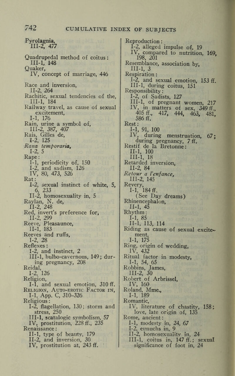 Pyrolagnia, III-2, 477 Quadrupedal method of coitus: HI-1, 148 Quaker, IV, concept of marriage, 446 Race and inversion, II- 2, 264 Rachitic, sexual tendencies of the, III- l, 184 Railway travel, as cause of sexual excitement, 14, 176 Rain, urine a symbol of, II1-2, 387, 407 Rais, Gilles de, 1-2, 125 Rana temporaria, 1-2, 5 Rape: 1-1, periodicity of, 150 1-2, and sadism, 126 IV, 80, 473, 526 Rat: I- 2, sexual instinct of white, 5, 6, 233 II- 2, homosexuality in, 5 Raylan, N. de, 11-2, 248 Red, invert’s preference for, 11-2, 299 Reeve, Pleasaunce, II- l, 183 Reeves and ruffs, 1-2, 28 Reflexes: 1-2, and instinct, 2 III- l, bulbo-cavernous, 149; dur¬ ing pregnancy, 208 Reidal, 1-2, 126 Religion, 1-1, and sexual emotion, 310 ff. Religion, Auto-erotic Factor in, 1-1, App. C, 310-326 Religious: I- 2, flagellation, 130; storm and stress, 250 III-l, scatalogic symbolism, 57 IV, prostitution, 228 ff., 235 Renaissance: II- l, type of beauty, 179 II-2, and inversion, 30 IV, prostitution at, 243 ff. Reproduction: 1-2, alleged impulse of, 19 IV, compared to nutrition, 169, 198, 201 Resemblance, association by, III-l, 3 Respiration: 1-2, and sexual emotion, 153 ff. III-l, during coitus, 151 Responsibility: 1-2, of Sadists, 127 III-l, of pregnant women, 217 IV, in matters of sex, 349 ff. 405 ff., 417, 444, 463, 481, 586 ff. ’ Rest: I- 1, 91, 100 IV, during menstruation, 67; during pregnancy, 7 ff. Restif de la Bretonne: II- l, 100 III- l, 18 Retarded inversion, II- 2, 84 Retour a Venfance, III- 2, 145 Revery, I- 1, 184 ff. (See Day dreams) Rhinencephalon, II- l, 45 Rhythm: I- 1, 85 II- l, 113, 114 Riding as cause of sexual excite^ ment, 1-1, 175 Ring, origin of wedding, IV, 432 Ritual factor in modesty, 1-1, 54, 65 Robbins, James, III- 2, 30 Robert of Arbrissel, IV, 160 Roland, Mme., 1-1, 189 Romantic, IV, literature of chastity, 158; love, late origin of, 135 Rome, ancient: 1-1, modesty in, 24, 67 I- 2, eunuchs in, 9 II- 2, homosexualitv in, 24 III- l, coitus in, 147 ff.; sexual significance of foot in, 24