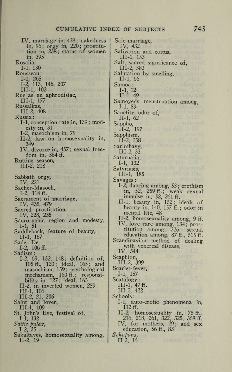 IV, marriage in, 428; nakedness in, 96; orgy in, 220; prostitu¬ tion in, 238; status of women in, 395 Rosalia, 1-1, 130 Rousseau: 1-1, 265 1-2, 113, 146, 207 III-l, 102 Rue as an aphrodisiac, III-l, 177 Russalkas, 111-2, 408 Russia: 1-1, conception rate in, 139; mod¬ esty in, 31 I- 2, masochism in, 79 II- 2, law on homosexuality in, 349 IV, divorce in, 457; sexual free¬ dom in, 384 ff. Rutting season, III- 2, 218 Sabbath orgy, IV, 221 Sacher-Masoch, 1-2, 114 ff. Sacrament of marriage, IV, 435, 479 Sacred prostitution, IV, 228, 235 Sacro-pubic region and modesty, I- 1, 51 Saddleback, feature of beauty, II- l, 167 Sade, De, 1-2, 106 ff. Sadism: I- 2, 69, 132, 148; definition of, 105 ff., 120; ideal, 165; and masochism, 159; psychological mechanism, 160 ff.; responsi¬ bility in, 127; ideal, 165 II- 2, in inverted women, 259 III- l, 106 III-2, 21, 206 Saint and lover, III-l, 109 St. John’s Eve, festival of, 1-1, 132 Saitis pulex, I- 2, 35 Sakaltaves, homosexuality among, II- 2, 19 Sale-marriage, IV, 432 Salivation and coitus, III-l, 153 Salt, sacred significance of, 111-2, 383 Salutation by smelling, II-l, 66 Samoa: 1-1, 12 II-l, 49 Samoyeds, menstruation among. I- 1, 89 Sanctity, odor of, II- l, 62 Sappho, 11-2, 197 Sapphism, II- 2, 258 Sarimbavy, III- 2, 33 Saturnalia, 1-1, 132 Satyriasis, III-l, 185 Savages: I- 2, dancing among, 53 ; erethism in, 52, 259 ff.; weak sexual impulse in, 52, 261 ff. II- l, beauty in, 152; ideals of beauty in, 140, 157 ff.; odor in mental life, 48 II- 2, homosexuality among, 9 ff. IV, love rare among, 134; pros¬ titution among, 226; sexual education among, 87 ff., 515 ff. Scandinavian method of dealing with venereal disease, IV, 344 Scaphion, III- 2, 399 Scarlet-fever, 1-1, 157 Scatalogy: III-l, 47 ff. III-2, 422 Schools: I- 1, auto-erotic phenomena in, 112 ff. II- 2, homosexuality in, 75 ff., 216, 218, 261, 322, 325, 368 ff. IV, for mothers, 29; and sex education, 56 ff., 83 Schopans, 11-2, 16