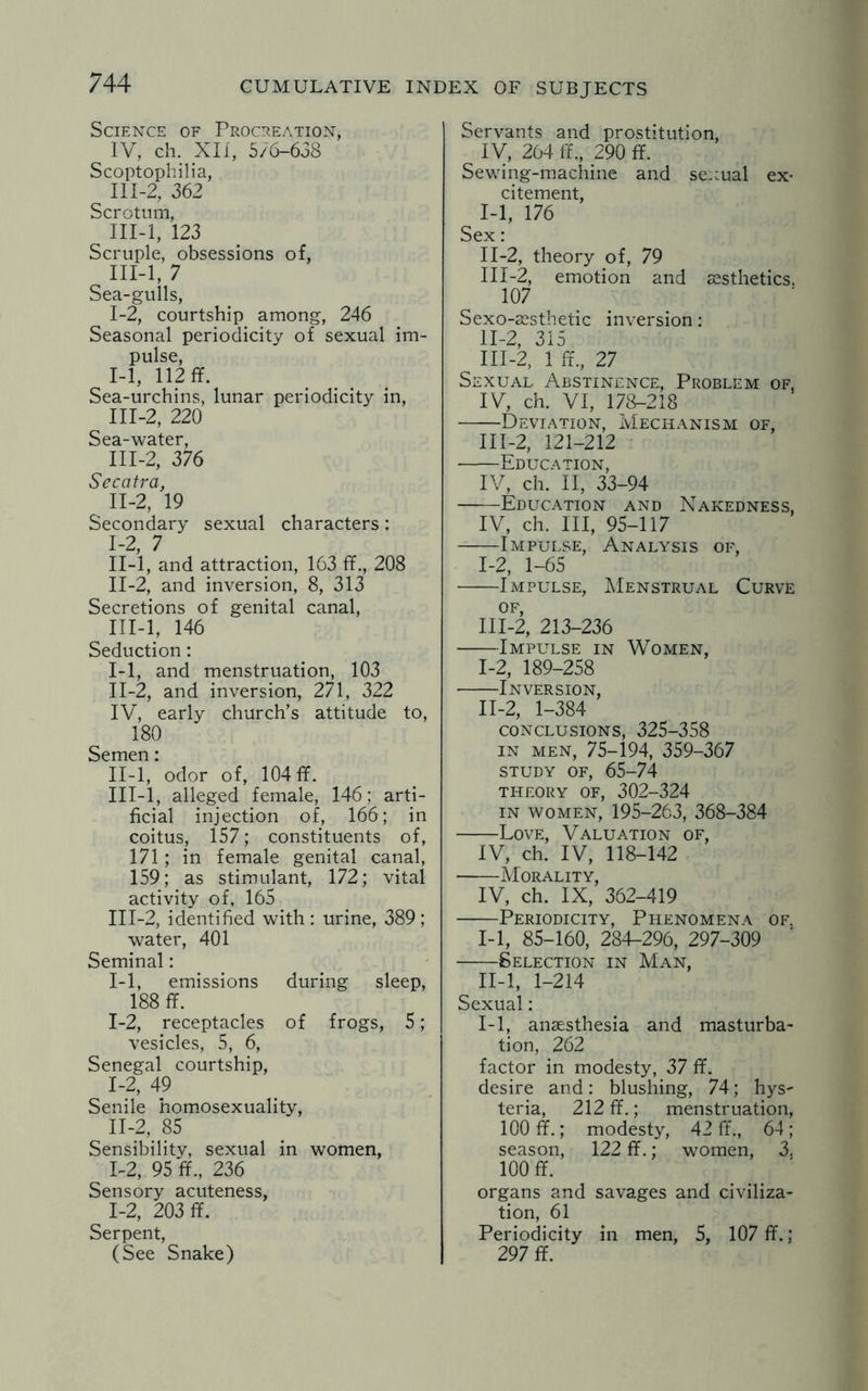 Science of Procreation, IV, ch. XII, 5/6-638 Scoptophilia, II1-2, 362 Scrotum, III-l, 123 Scruple, obsessions of, III-l, 7 Sea-gulls, 1-2, courtship among, 246 Seasonal periodicity of sexual im¬ pulse, I- 1, 112 ff. Sea-urchins, lunar periodicity in, III-2, 220 Sea-water, 111-2, 376 Secatra, II- 2, 19 Secondary sexual characters: I- 2, 7 II- l, and attraction, 163 ff., 208 II- 2, and inversion, 8, 313 Secretions of genital canal, III- l, 146 Seduction: I- 1, and menstruation, 103 II- 2, and inversion, 271, 322 IV, early church’s attitude to, 180 Semen: II- l, odor of, 104 ff. III- l, alleged female, 146; arti¬ ficial injection of, 166; in coitus, 157; constituents of, 171; in female genital canal, 159; as stimulant, 172; vital activity of, 165 III-2, identified with: urine, 389; water, 401 Seminal: 1-1, emissions during sleep, 188 ff. 1-2, receptacles of frogs, 5; vesicles, 5, 6, Senegal courtship, I- 2, 49 Senile homosexuality, II- 2, 85 Sensibility, sexual in women, 1-2, 95 ff., 236 Sensory acuteness, 1-2, 203 ff. Serpent, (See Snake) Servants and prostitution, IV, 264 if., 290 ff. Sewing-machine and se::ual ex¬ citement, I- 1, 176 Sex: II- 2, theory of, 79 III- 2, emotion and aesthetics. 107 Sexo-aesthetic inversion: II- 2, 315 III- 2, 1 ff., 27 Sexual. Abstinence, Problem of. IV, ch. VI, 178-218 -Deviation, Mechanism of, 111-2, 121-212 •-Education, IV, ch. II, 33-94 -Education and Nakedness, IV, ch. Ill, 95-117 -Impulse, Analysis of, 1-2, 1-65 -Impulse, Menstrual Curve of, III-2, 213-236 -Impulse in Women, I- 2, 189-258 --Inversion, II- 2, 1-384 conclusions, 325-358 in men, 75-194, 359-367 study of, 65-74 theory of, 302-324 in women, 195-263, 368-384 -Love, Valuation of, IV, ch. IV, 118-142 -Morality, IV, ch. IX, 362-419 -Periodicity, Phenomena of. I--1, 85-160, 284-296, 297-309 -Selection in Man, II- l, 1-214 Sexual: 1-1, anaesthesia and masturba¬ tion, 262 factor in modesty, 37 ff. desire and: blushing, 74; hys~ teria, 212 ff.; menstruation, 100 ff.; modesty, 42 ff., 64; season, 122 ff.; women, 3, 100 ff. organs and savages and civiliza¬ tion, 61 Periodicity in men, 5, 107 ff. ; 297 ff.