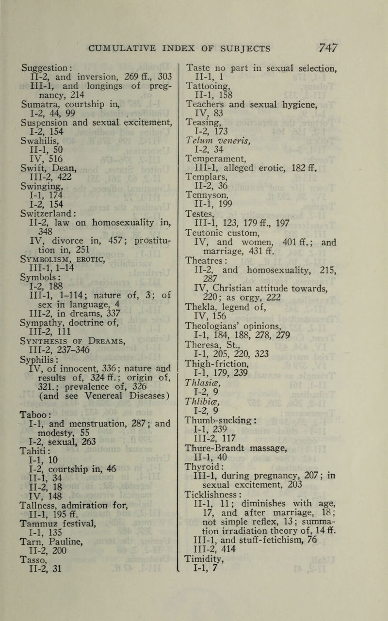 Suggestion: II- 2, and inversion, 269 ff., 303 III- l, and longings of preg¬ nancy, 214 Sumatra, courtship in, 1-2, 44, 99 Suspension and sexual excitement, I- 2, 154 Swahilis, II- l, 50 IV, 516 Swift, Dean, III- 2, 422 Swinging, I- 1, 174 I:2, 154 Switzerland: II- 2, law on homosexuality in, 348 IV, divorce in, 457; prostitu¬ tion in, 251 Symbolism, erotic, III- l, 1-14 Symbols: 1-2, 188 III-l, 1-114; nature of, 3; of sex in language, 4 III-2, in dreams, 337 Sympathy, doctrine of, III-2, 111 Synthesis of Dreams, III-2, 237-346 Syphilis: IV, of innocent, 336; nature and results of, 324 ff.; origin of, 321.; prevalence of, 326 (and see Venereal Diseases) Taboo: 1-1, and menstruation, 287; and modesty, 55 1-2, sexual, 263 Tahiti: 1-1, 10 I- 2, courtship in, 46 II- l, 34 II-2, 18 IV, 148 Tallness, admiration for, II-l, 195 ff. Tammuz festival, I- 1, 135 Tarn, Pauline, II- 2, 200 Tasso, I1-2, 31 Taste no part in sexual selection, II-l, 1 Tattooing, II- l, 158 Teachers and sexual hygiene, IV, 83 Teasing, 1-2, 173 Telum veneris, I- 2, 34 Temperament, III- l, alleged erotic, 182 ff. Templars, II- 2, 36 Tennyson, II- l, 199 T esfps III- l, 123, 179 ff., 197 Teutonic custom, IV, and women, 401 ff.; and marriage, 431 ff. Theatres: II- 2, and homosexuality, 215, 287 IV, Christian attitude towards, 220; as orgy, 222 Thekla, legend of, IV, 156 Theologians’ opinions, 1-1, 184, 188, 278, 279 Theresa, St., 1-1, 205, 220, 323 Thigh-friction, 1-1, 179, 239 Thlasice, 1-2, 9 Thlibice, 1-2, 9 Thumb-sucking: I- 1, 239 III- 2, 117 Thure-Brandt massage, II- l, 40 Thyroid: III- l, during pregnancy, 207; in sexual excitement, 203 Ticklishness: II- l, 11; diminishes with age, 17, and after marriage, 18; not simple reflex, 13; summa¬ tion irradiation theory of, 14 ff. III- l, and stuff-fetichism, 76 III-2, 414 Timidity, 1-1, 7