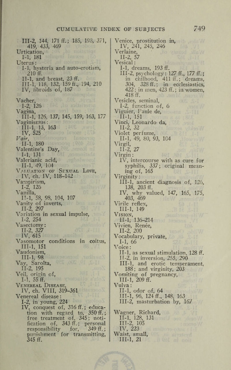 III-2, 144, 171 ff.; 185, 193, 371, 419, 433, 469 Urtication, 1-1, 181 Uterus: I- 1, hysteria and auto-erotism, 210 ff. II- l, and breast, 23 ff. III- l, 118, 132, 159 ff., 194, 210 IV, iibroids of, 187 Vacher, 1-2, 126 Vagina, III-l, 126, 137, 145, 159, 163, 177 Vaginismus : III-l, 13, 163 IV, 525 V air, II-l, 180 Valentine’s Day, I- 1, 131 Valerianic acid, II- l, 49, 104 Valuation of Sexual Love, IV, ch. IV, 118-142 Vampirism, 1-2, 126 Vanilla, II-l, 58, 98, 104, 107 Vanity of inverts, 11-2, 297 Variation in sexual impulse, I- 2, 254 Vasectomy: II- 2, 327 IV, 615 Vasomotor conditions in coitus, III- l, 151 Vaudonism, III-l, 98 Vav, Sarolta, II-2, 195 Veil, origin of, 1-1, 55 ff. Venereal Disease, IV, ch. VIII, 319-361 Venereal disease: 1-2, in young, 224 IV, conquest of, 316 ff.; educa¬ tion with regard to, 350 ff.; free treatment of, 345; noti¬ fication of, 343 ff.; personal responsibility for, 349 ff.; punishment for transmitting, 345 ff. Venice, prostitution in, IV, 241, 245, 246 Verlaine, II- 2, 57 Vesical: 1-1, dreams, 193 ff. III- 2, psychology : 127 ff., 177 ff.; in chilhood, 411 ff.; dreams, 304, 328 ff.; in ecclesiastics, 422 ; in men, 423 ff.; in women, 418 ff. Vesicles, seminal, I- 2, function of, 6 Viguier, Paule de, II- l, 151 Vinci, Leonardo da, 11-2, 32 Violet perfume, II-l, 49, 80, 93, 104 Virgin: IV, intercourse with as cure for syphilis, 337; original mean¬ ing of, 165 Virginity: III-l, ancient diagnosis of, 126, 138, 203 ff. IV, why valued, 147, 165, 175, 403, 469 Virile reflex, III-l, 149 Vision, II-l, 136-214 Vivien, Renee, II-2, 200 Vocabulary, private, 1-1, 66 Voice: II-l, as sexual stimulation, 128 ff. II- 2, in inversion, 255, 290 III- l, and erotic temperament, 188; and virginity, 203 Vomiting of pregnancy, III-l, 209 ff. Vulva: II- l, odor of, 64 III- l, 96, 124 ff., 148, 163 III-2, masturbation by, 167 Wagner, Richard, II- l, 128, 131 III- 2, 105 IV, 223 Waist, small, III-l, 21