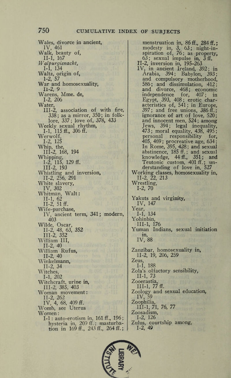 Wales, divorce in ancient, IV, 461 Walk, beauty of, II- l, 167 Walpurgisnacht, 1-1, 134 Waltz, origin of, 1-2, 57 War and homosexuality, n-2, 9 Warens, Mme. de, 1-2, 206 Water, III- 2, association of with fire, 338; as a mirror, 350; in folk¬ lore, 337; love of, 378, 433 Weekly sexual rhythm, 1-1, 115 If., 306 ff. Werwolf, 1-2, 125 Whip, the, III-2, 168, 194 Whipping, I- 2, 115, 129 ff. III-2, 193 Whistling and inversion, II- 2, 256, 291 White slavery, IV, 302 Whitman, Walt: II-l, 62 II-2, 51 If. Wife-purchase, IV, ancient term, 341; modern, 403 Wilde, Oscar, II- 2, 48, 63, 352 III- 2, 352 William III, 11-2, 40 William Rufus, 11-2, 40 Winkelmann, II- 2, 34 Witches, 1-1, 202 Witchcraft, urine in, III- 2, 385, 403 Woman movement: 11-2, 262 IV, 4, 68, 409 ff. Womb, see Uterus Women: 1-1 : auto-erotism in, 161 ff., 196; hysteria in, 209 ff.; masturba¬ tion in 169 ff., 243 ff., 264 ff.; menstruation in, 86 ff., 284 ff.; modesty in, 3, 63; night-in¬ spiration of, 76; as property, 63; sexual impulse in, 3 ff. II-2, inversion in, 195-263 IV, in ancient Ireland, 392; in Arabia, 394; Babylon, 393; and compulsory motherhood, 586; and dissimulation, 412; and divorce, 468; economic independence for, 407; in Egypt, 393, 408; erotic char¬ acteristics of, 541; in Europe, 397; and free unions, 386 ff.; ignorance of art of love, 520; and innocent men, 524; among Jews, 394; legal inequality, 473; moral equality, 438, 495; personal responsibility for, 405, 469; procreative age, 634; In Rome, 395, 428; and sexual abstinence, 185 ff.; and sexual knowledge, 44 ff., 351; and Teutonic custom, 401 ff.; un¬ derstanding of love in, 527 Working classes, homosexuality in, II- 2, 22, 213 Wrestling, 1-2, 70 Yakuts and virginity, IV, 147 Year, I- 1, 134 Yohinbin, III- l, 176 Yuman Indians, sexual initiation in, IV, 88 Zanzibar, homosexuality in, II- 2, 19, 206, 259 Zeus, 1-1, 188 Zola’s olfactory sensibility, II- l, 73 Zooerastia, III- l, 77 ff. Zoology and sexual education, IV> .5? Zoophilia, III-l, 71, 76, 77 Zoosadism, 1-2, 126 Zulus, courtship among, 1-2, 49