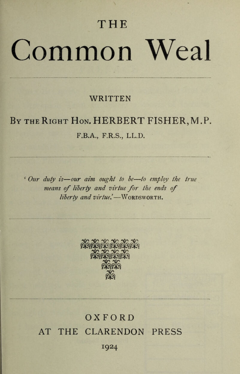 THE Common Weal WRITTEN By the Right Hon. HERBERT FISHER,M.P. F.B.A., F.R.S., LL.D. * Our duty is—our aim ought to be—to employ the true means of liberty and virtue for the ends of liberty and virtue.'—Wordsworth. OXFORD AT THE CLARENDON PRESS I924