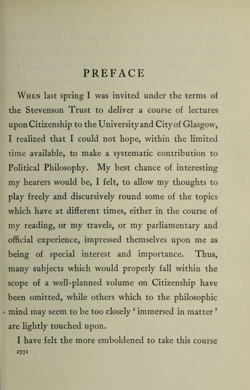 PREFACE When last spring I was invited under the terms of the Stevenson Trust to deliver a course of lectures upon Citizenship to the University and City of Glasgow, I realized that I could not hope, within the limited time available, to make a systematic contribution to Political Philosophy. My best chance of interesting my hearers would be, I felt, to allow my thoughts to play freely and discursively round some of the topics which have at different times, either in the course of my reading, or my travels, or my parliamentary and official experience, impressed themselves upon me as being of special interest and importance. Thus, many subjects which would properly fall within the scope of a well-planned volume on Citizenship have been omitted, while others which to the philosophic • mind may seem to be too closely c immersed in matter5 are lightly touched upon. I have felt the more emboldened to take this course 2771