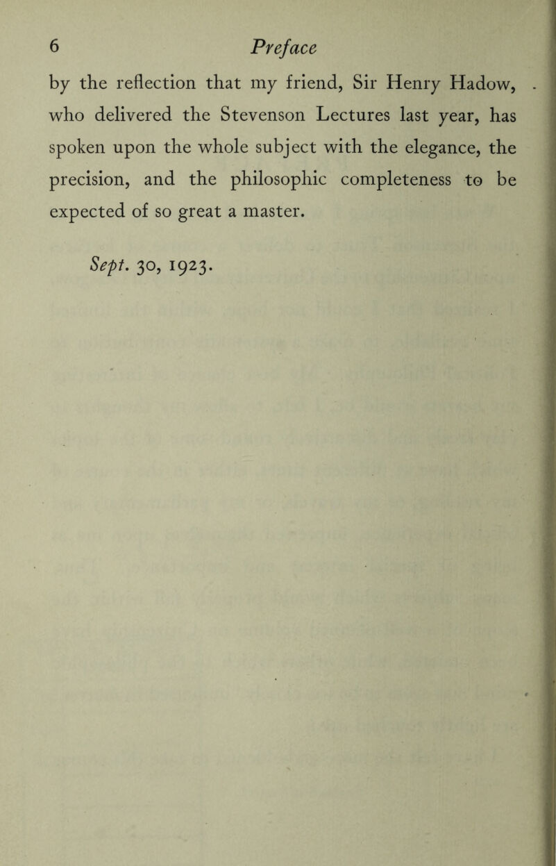 by the reflection that my friend, Sir Henry Hadow, who delivered the Stevenson Lectures last year, has spoken upon the whole subject with the elegance, the precision, and the philosophic completeness to be expected of so great a master. Sept. 30, 1923.