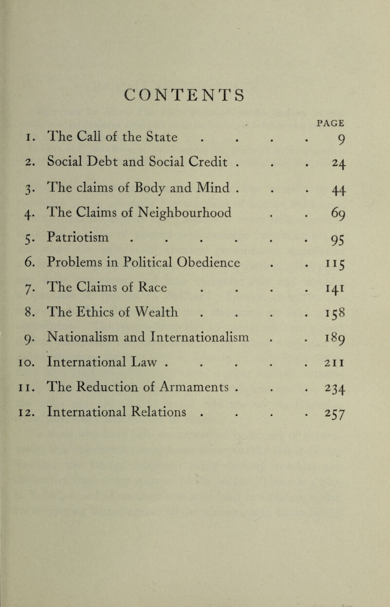 CONTENTS X. The Call of the State PAGE 9 2. Social Debt and Social Credit . . 24 3- The claims of Body and Mind . . 44 4- The Claims of Neighbourhood . 69 5- Patriotism ..... • 95 6. Problems in Political Obedience • ”5 7- The Claims of Race . 141 8. The Ethics of Wealth . 158 9- Nationalism and Internationalism . 189 IO. International Law .... . 211 ii. The Reduction of Armaments . • 234 12. International Relations . • 257