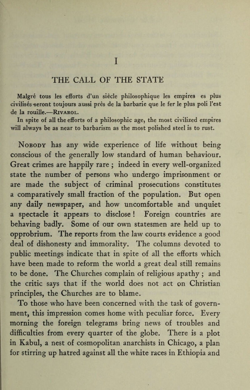 THE CALL OF THE STATE Malgre torn les efforts d’un siecle philosophique les empires es plus civilises *seront toujours aussi pres de la barbarie que le fer le plus poli Test de la rouille.—Rivarol. In spite of all the efforts of a philosophic age, the most civilized empires will always be as near to barbarism as the most polished steel is to rust. Nobody has any wide experience of life without being conscious of the generally low standard of human behaviour. Great crimes are happily rare ; indeed in every well-organized state the number of persons who undergo imprisonment or are made the subject of criminal prosecutions constitutes a comparatively small fraction of the population. But open any daily newspaper, and how uncomfortable and unquiet a spectacle it appears to disclose ! Foreign countries are behaving badly. Some of our own statesmen are held up to opprobrium. The reports from the law courts evidence a good deal of dishonesty and immorality. The columns devoted to public meetings indicate that in spite of all the efforts which have been made to reform the world a great deal still remains to be done. The Churches complain of religious apathy ; and the critic says that if the world does not act on Christian principles, the Churches are to blame. To those who have been concerned with the task of govern¬ ment, this impression comes home with peculiar force. Every morning the foreign telegrams bring news of troubles and difficulties from every quarter of the globe. There is a plot in Kabul, a nest of cosmopolitan anarchists in Chicago, a plan for stirring up hatred against all the white races in Ethiopia and