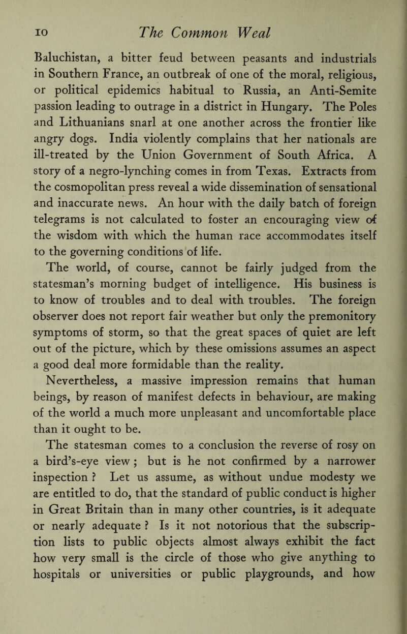 Baluchistan, a bitter feud between peasants and industrials in Southern France, an outbreak of one of the moral, religious, or political epidemics habitual to Russia, an Anti-Semite passion leading to outrage in a district in Hungary. The Poles and Lithuanians snarl at one another across the frontier like angry dogs. India violently complains that her nationals are ill-treated by the Union Government of South Africa. A story of a negro-lynching comes in from Texas. Extracts from the cosmopolitan press reveal a wide dissemination of sensational and inaccurate news. An hour with the daily batch of foreign telegrams is not calculated to foster an encouraging view of the wisdom with wdiich the human race accommodates itself to the governing conditions of life. The world, of course, cannot be fairly judged from the statesman’s morning budget of intelligence. His business is to know of troubles and to deal with troubles. The foreign observer does not report fair weather but only the premonitory symptoms of storm, so that the great spaces of quiet are left out of the picture, which by these omissions assumes an aspect a good deal more formidable than the reality. Nevertheless, a massive impression remains that human beings, by reason of manifest defects in behaviour, are making of the world a much more unpleasant and uncomfortable place than it ought to be. The statesman comes to a conclusion the reverse of rosy on a bird’s-eye view ; but is he not confirmed by a narrower inspection ? Let us assume, as without undue modesty we are entitled to do, that the standard of public conduct is higher in Great Britain than in many other countries, is it adequate or nearly adequate ? Is it not notorious that the subscrip¬ tion lists to public objects almost always exhibit the fact how very small is the circle of those who give anything to hospitals or universities or public playgrounds, and how
