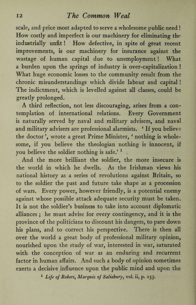 scale, and price most adapted to serve a wholesome public need ! How costly and imperfect is our machinery for eliminating the industrially unfit! How defective, in spite of great recent improvements, is our machinery for insurance against the wastage of human capital due to unemployment! What a burden upon the springs of industry is over-capitalization ! What huge economic losses to the community result from the chronic misunderstandings which divide labour and capital! The indictment, which is levelled against all classes, could be greatly prolonged. A third reflection, not less discouraging, arises from a con¬ templation of international relations. Every Government is naturally served by naval and military advisers, and naval and military advisers are professional alarmists. 4 If you believe the doctor ’, wrote a great Prime Minister, ‘ nothing is whole¬ some, if you believe the theologian nothing is innocent, if you believe the soldier nothing is safe.’1 And the more brilliant the soldier, the more insecure is the world in which he dwells. As the Irishman views his national history as a series of revolutions against Britain, so to the soldier the past and future take shape as a procession of wars. Every power, however friendly, is a potential enemy against whose possible attack adequate security must be taken. It is not the soldier’s business to take into account diplomatic alliances; he must advise for every contingency, and it is the province of the politicians to discount his dangers, to pare down his plans, and to correct his perspective. There is then all over the world a great body of professional military opinion, nourished upon the study of war, interested in war, saturated with the conception of war as an enduring and recurrent factor in human affairs. And such a body of opinion sometimes exerts a decisive influence upon the public mind and upon the 1 Life of Robert, Marquis of Salisbury, vol. ii, p. 153.