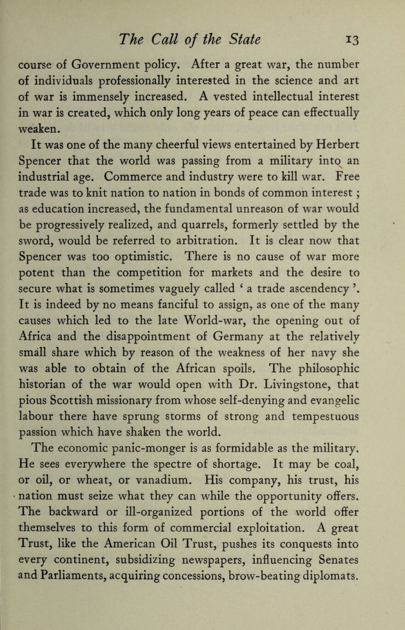 course of Government policy. After a great war, the number of individuals professionally interested in the science and art of war is immensely increased. A vested intellectual interest in war is created, which only long years of peace can effectually weaken. It was one of the many cheerful views entertained by Herbert Spencer that the world was passing from a military into^ an industrial age. Commerce and industry were to kill war. Free trade was to knit nation to nation in bonds of common interest ; as education increased, the fundamental unreason of war would be progressively realized, and quarrels, formerly settled by the sword, would be referred to arbitration. It is clear now that Spencer was too optimistic. There is no cause of war more potent than the competition for markets and the desire to secure what is sometimes vaguely called ‘ a trade ascendency \ It is indeed by no means fanciful to assign, as one of the many causes which led to the late World-war, the opening out of Africa and the disappointment of Germany at the relatively small share which by reason of the weakness of her navy she was able to obtain of the African spoils. The philosophic historian of the war would open with Dr. Livingstone, that pious Scottish missionary from whose self-denying and evangelic labour there have sprung storms of strong and tempestuous passion which have shaken the world. The economic panic-monger is as formidable as the military. He sees everywhere the spectre of shortage. It may be coal, or oil, or wheat, or vanadium. His company, his trust, his nation must seize what they can while the opportunity offers. The backward or ill-organized portions of the world offer themselves to this form of commercial exploitation. A great Trust, like the American Oil Trust, pushes its conquests into every continent, subsidizing newspapers, influencing Senates and Parliaments, acquiring concessions, brow-beating diplomats.