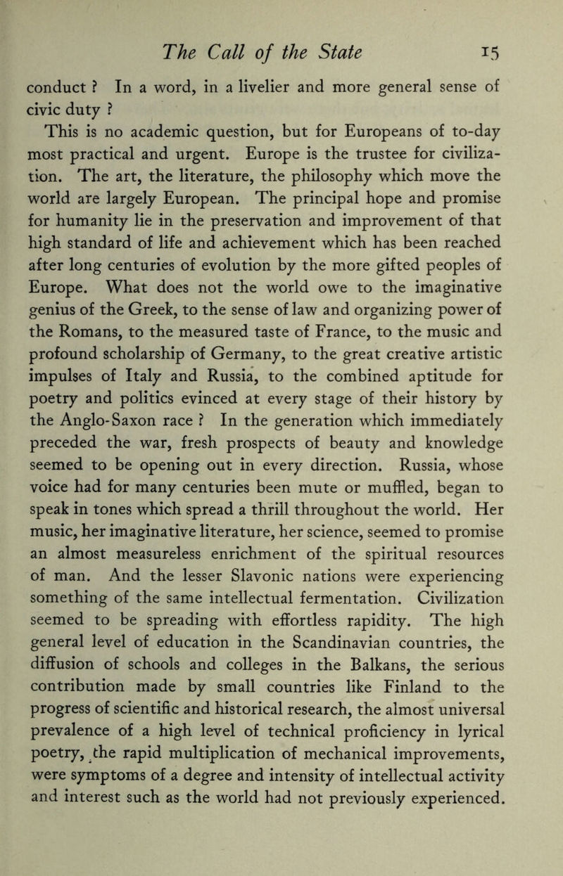 conduct ? In a word, in a livelier and more general sense of civic duty ? This is no academic question, but for Europeans of to-day most practical and urgent. Europe is the trustee for civiliza¬ tion. The art, the literature, the philosophy which move the world are largely European. The principal hope and promise for humanity lie in the preservation and improvement of that high standard of life and achievement which has been reached after long centuries of evolution by the more gifted peoples of Europe. What does not the world owe to the imaginative genius of the Greek, to the sense of law and organizing power of the Romans, to the measured taste of France, to the music and profound scholarship of Germany, to the great creative artistic impulses of Italy and Russia, to the combined aptitude for poetry and politics evinced at every stage of their history by the Anglo-Saxon race ? In the generation which immediately preceded the war, fresh prospects of beauty and knowledge seemed to be opening out in every direction. Russia, whose voice had for many centuries been mute or muffled, began to speak in tones which spread a thrill throughout the world. Her music, her imaginative literature, her science, seemed to promise an almost measureless enrichment of the spiritual resources of man. And the lesser Slavonic nations were experiencing something of the same intellectual fermentation. Civilization seemed to be spreading with effortless rapidity. The high general level of education in the Scandinavian countries, the diffusion of schools and colleges in the Balkans, the serious contribution made by small countries like Finland to the progress of scientific and historical research, the almost universal prevalence of a high level of technical proficiency in lyrical poetry, the rapid multiplication of mechanical improvements, were symptoms of a degree and intensity of intellectual activity and interest such as the world had not previously experienced.