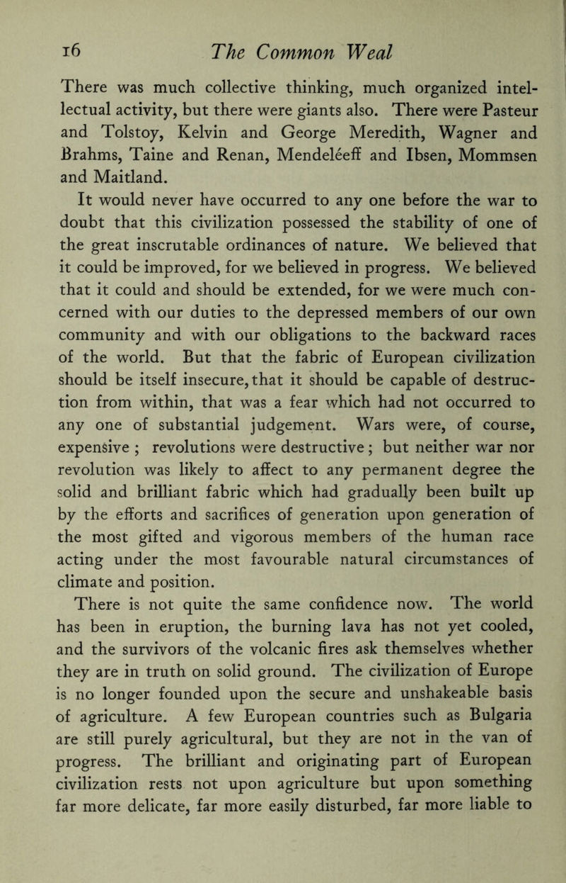 There was much collective thinking, much organized intel¬ lectual activity, but there were giants also. There were Pasteur and Tolstoy, Kelvin and George Meredith, Wagner and Brahms, Taine and Renan, Mendeleeff and Ibsen, Mommsen and Maitland. It would never have occurred to any one before the war to doubt that this civilization possessed the stability of one of the great inscrutable ordinances of nature. We believed that it could be improved, for we believed in progress. We believed that it could and should be extended, for we were much con¬ cerned with our duties to the depressed members of our own community and with our obligations to the backward races of the world. But that the fabric of European civilization should be itself insecure, that it should be capable of destruc¬ tion from within, that was a fear which had not occurred to any one of substantial judgement. Wars were, of course, expensive ; revolutions were destructive; but neither war nor revolution was likely to affect to any permanent degree the solid and brilliant fabric which had gradually been built up by the efforts and sacrifices of generation upon generation of the most gifted and vigorous members of the human race acting under the most favourable natural circumstances of climate and position. There is not quite the same confidence now. The world has been in eruption, the burning lava has not yet cooled, and the survivors of the volcanic fires ask themselves whether they are in truth on solid ground. The civilization of Europe is no longer founded upon the secure and unshakeable basis of agriculture. A few European countries such as Bulgaria are still purely agricultural, but they are not in the van of progress. The brilliant and originating part of European civilization rests not upon agriculture but upon something far more delicate, far more easily disturbed, far more liable to