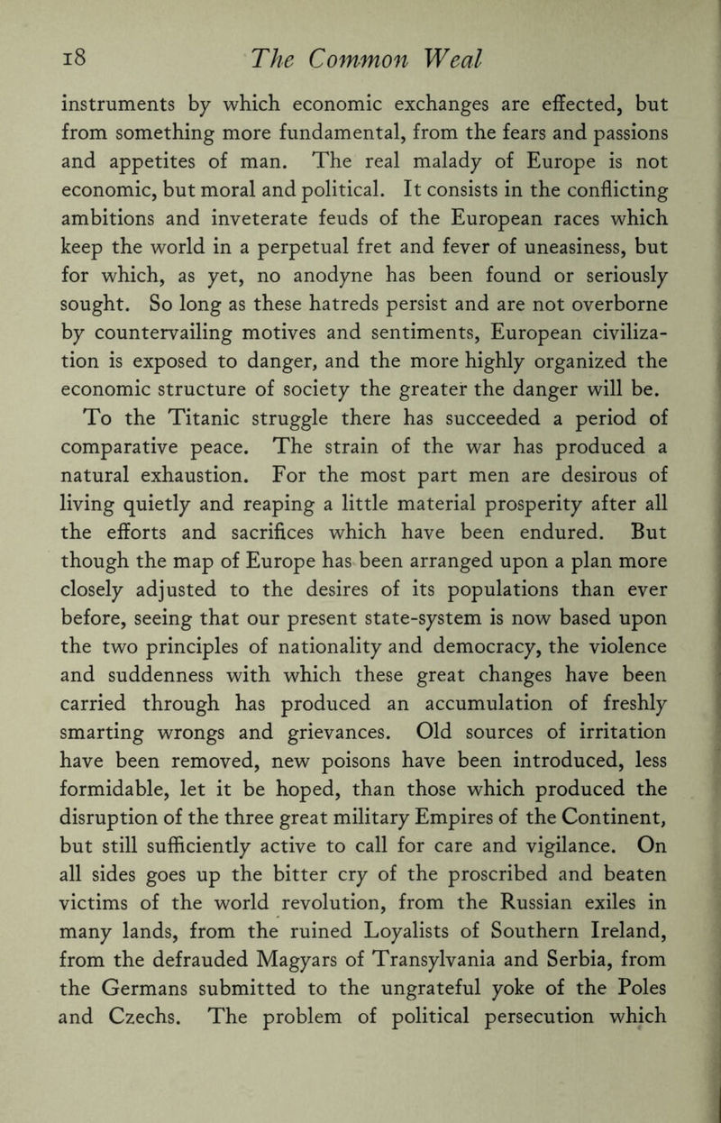 instruments by which economic exchanges are effected, but from something more fundamental, from the fears and passions and appetites of man. The real malady of Europe is not economic, but moral and political. It consists in the conflicting ambitions and inveterate feuds of the European races which keep the world in a perpetual fret and fever of uneasiness, but for which, as yet, no anodyne has been found or seriously sought. So long as these hatreds persist and are not overborne by countervailing motives and sentiments, European civiliza¬ tion is exposed to danger, and the more highly organized the economic structure of society the greater the danger will be. To the Titanic struggle there has succeeded a period of comparative peace. The strain of the war has produced a natural exhaustion. For the most part men are desirous of living quietly and reaping a little material prosperity after all the efforts and sacrifices which have been endured. But though the map of Europe has been arranged upon a plan more closely adjusted to the desires of its populations than ever before, seeing that our present state-system is now based upon the two principles of nationality and democracy, the violence and suddenness with which these great changes have been carried through has produced an accumulation of freshly smarting wrongs and grievances. Old sources of irritation have been removed, new poisons have been introduced, less formidable, let it be hoped, than those which produced the disruption of the three great military Empires of the Continent, but still sufficiently active to call for care and vigilance. On all sides goes up the bitter cry of the proscribed and beaten victims of the world revolution, from the Russian exiles in many lands, from the ruined Loyalists of Southern Ireland, from the defrauded Magyars of Transylvania and Serbia, from the Germans submitted to the ungrateful yoke of the Poles and Czechs. The problem of political persecution which