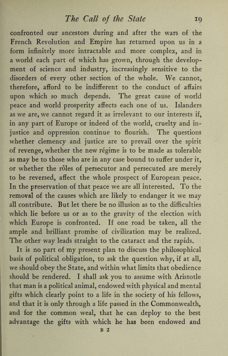 confronted our ancestors during and after the wars of the French Revolution and Empire has returned upon us in a form infinitely more intractable and more complex, and in a world each part of which has grown, through the develop¬ ment of science and industry, increasingly sensitive to the disorders of every other section of the whole. We cannot, therefore, afford to be indifferent to the conduct of affairs upon which so much depends. The great cause of world peace and world prosperity affects each one of us. Islanders as we are, we cannot regard it as irrelevant to our interests if, in any part of Europe or indeed of the world, cruelty and in¬ justice and oppression continue to flourish. The questions whether clemency and justice are to prevail over the spirit of revenge, whether the new regime is to be made as tolerable as may be to those who are in any case bound to suffer under it, or whether the roles of persecutor and persecuted are merely to be reversed, affect the whole prospect of European peace. In the preservation of that peace we are all interested. To the removal of the causes which are likely to endanger it we may all contribute. But let there be no illusion as to the difficulties 1 which lie before us or as to the gravity of the election with which Europe is confronted. If one road be taken, all the ample and brilliant promise of civilization may be realized. The other way leads straight to the cataract and the rapids. It is no part of my present plan to discuss the philosophical basis of political obligation, to ask the question why, if at all, we should obey the State, and within what limits that obedience should be rendered. I shall ask you to assume with Aristotle that man is a political animal, endowed with physical and mental gifts which clearly point to a life in the society of his fellows, and that it is only through a life passed in the Commonwealth, and for the common weal, that he can deploy to the best advantage the gifts with which he has been endowed and B 2