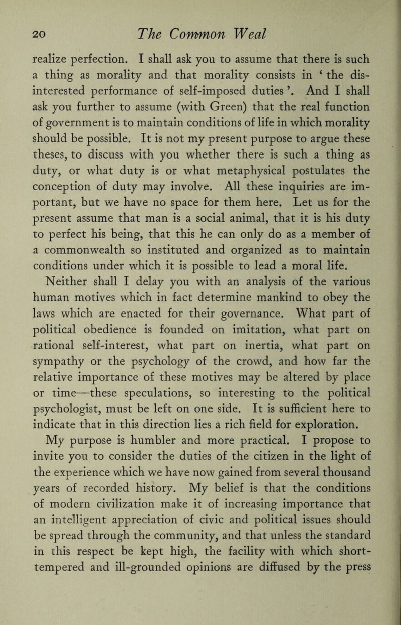 realize perfection. I shall ask you to assume that there is such a thing as morality and that morality consists in 4 the dis¬ interested performance of self-imposed duties And I shall ask you further to assume (with Green) that the real function of government is to maintain conditions of life in which morality should be possible. It is not my present purpose to argue these theses, to discuss with you whether there is such a thing as duty, or what duty is or what metaphysical postulates the conception of duty may involve. All these inquiries are im¬ portant, but we have no space for them here. Let us for the present assume that man is a social animal, that it is his duty to perfect his being, that this he can only do as a member of a commonwealth so instituted and organized as to maintain conditions under which it is possible to lead a moral life. Neither shall I delay you with an analysis of the various human motives which in fact determine mankind to obey the laws which are enacted for their governance. What part of political obedience is founded on imitation, what part on rational self-interest, what part on inertia, what part on sympathy or the psychology of the crowd, and how far the relative importance of these motives may be altered by place or time—these speculations, so interesting to the political psychologist, must be left on one side. It is sufficient here to indicate that in this direction lies a rich field for exploration. My purpose is humbler and more practical. I propose to invite you to consider the duties of the citizen in the light of the experience which we have now gained from several thousand years of recorded history. My belief is that the conditions of modern civilization make it of increasing importance that an intelligent appreciation of civic and political issues should be spread through the community, and that unless the standard in this respect be kept high, the facility with which short- tempered and ill-grounded opinions are diffused by the press