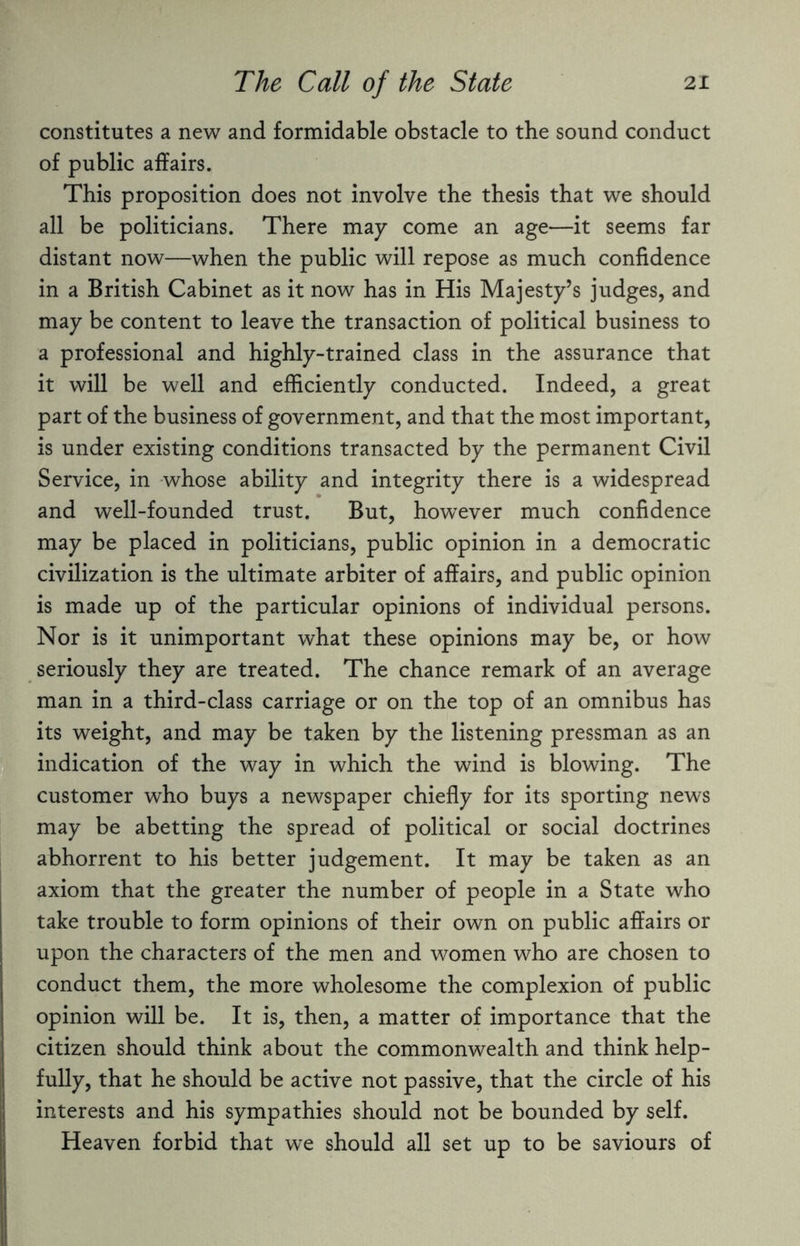 constitutes a new and formidable obstacle to the sound conduct of public affairs. This proposition does not involve the thesis that we should all be politicians. There may come an age—it seems far distant now—when the public will repose as much confidence in a British Cabinet as it now has in His Majesty’s judges, and may be content to leave the transaction of political business to a professional and highly-trained class in the assurance that it will be well and efficiently conducted. Indeed, a great part of the business of government, and that the most important, is under existing conditions transacted by the permanent Civil Service, in whose ability and integrity there is a widespread and well-founded trust. But, however much confidence may be placed in politicians, public opinion in a democratic civilization is the ultimate arbiter of affairs, and public opinion is made up of the particular opinions of individual persons. Nor is it unimportant what these opinions may be, or how seriously they are treated. The chance remark of an average man in a third-class carriage or on the top of an omnibus has its weight, and may be taken by the listening pressman as an indication of the way in which the wind is blowing. The customer who buys a newspaper chiefly for its sporting news may be abetting the spread of political or social doctrines abhorrent to his better judgement. It may be taken as an axiom that the greater the number of people in a State who take trouble to form opinions of their own on public affairs or upon the characters of the men and women who are chosen to conduct them, the more wholesome the complexion of public opinion will be. It is, then, a matter of importance that the citizen should think about the commonwealth and think help¬ fully, that he should be active not passive, that the circle of his interests and his sympathies should not be bounded by self. Heaven forbid that we should all set up to be saviours of