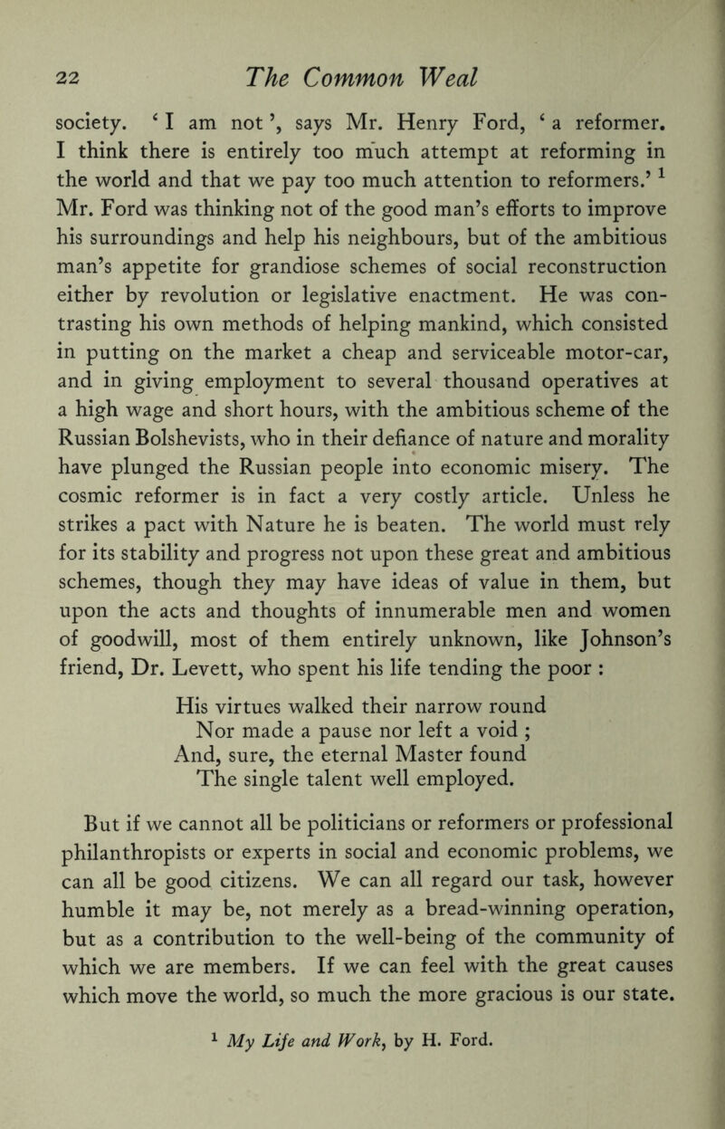 society. 41 am not ’, says Mr. Henry Ford, 4 a reformer. I think there is entirely too much attempt at reforming in the world and that we pay too much attention to reformers.’1 Mr. Ford was thinking not of the good man’s efforts to improve his surroundings and help his neighbours, but of the ambitious man’s appetite for grandiose schemes of social reconstruction either by revolution or legislative enactment. He was con¬ trasting his own methods of helping mankind, which consisted in putting on the market a cheap and serviceable motor-car, and in giving employment to several thousand operatives at a high wage and short hours, with the ambitious scheme of the Russian Bolshevists, who in their defiance of nature and morality have plunged the Russian people into economic misery. The cosmic reformer is in fact a very costly article. Unless he strikes a pact with Nature he is beaten. The world must rely for its stability and progress not upon these great and ambitious schemes, though they may have ideas of value in them, but upon the acts and thoughts of innumerable men and women of goodwill, most of them entirely unknown, like Johnson’s friend, Dr. Levett, who spent his life tending the poor : His virtues walked their narrow round Nor made a pause nor left a void ; And, sure, the eternal Master found The single talent well employed. But if we cannot all be politicians or reformers or professional philanthropists or experts in social and economic problems, we can all be good citizens. We can all regard our task, however humble it may be, not merely as a bread-winning operation, but as a contribution to the well-being of the community of which we are members. If we can feel with the great causes which move the world, so much the more gracious is our state. 1 My Life and Work, by H. Ford.