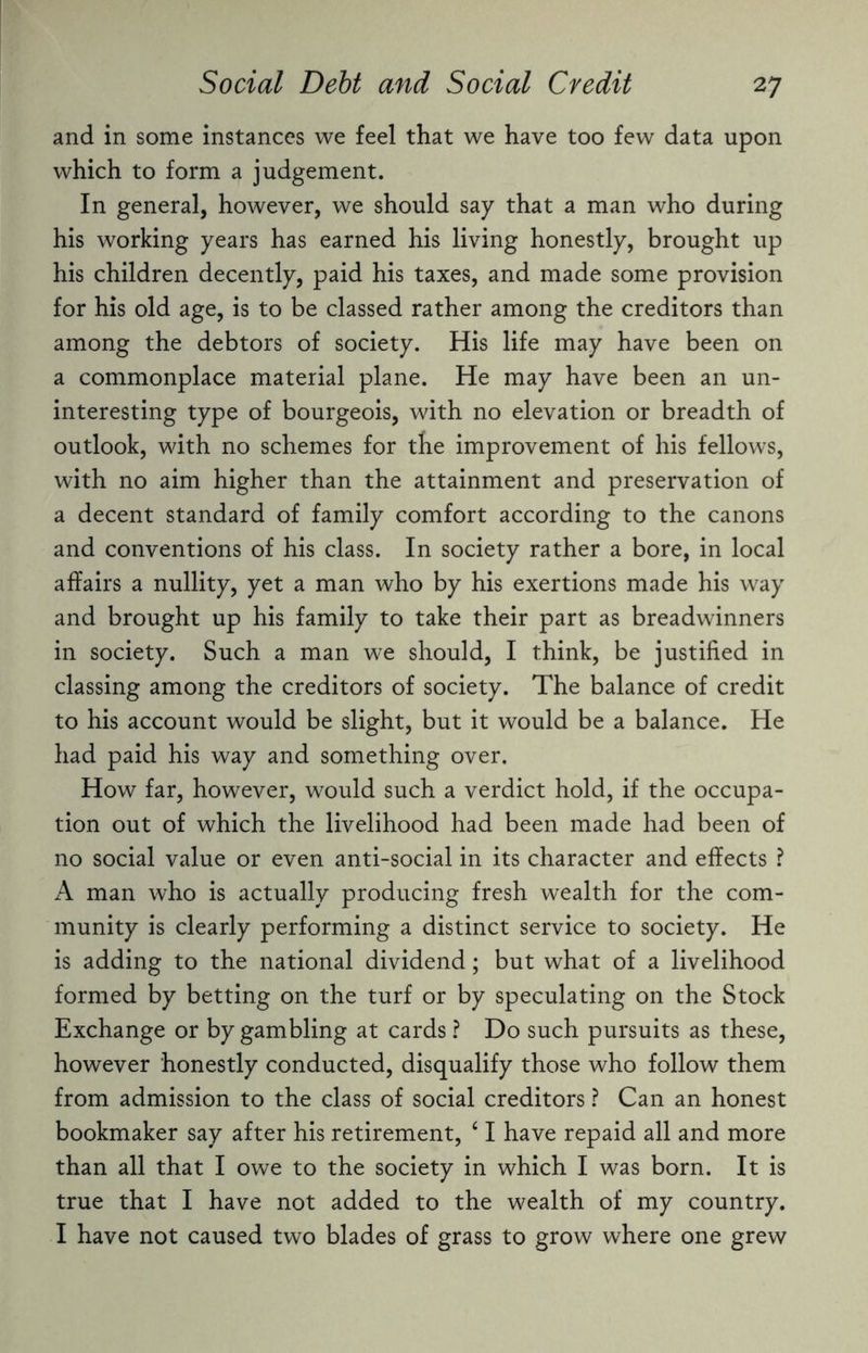 and in some instances we feel that we have too few data upon which to form a judgement. In general, however, we should say that a man who during his working years has earned his living honestly, brought up his children decently, paid his taxes, and made some provision for his old age, is to be classed rather among the creditors than among the debtors of society. His life may have been on a commonplace material plane. He may have been an un¬ interesting type of bourgeois, with no elevation or breadth of outlook, with no schemes for the improvement of his fellows, with no aim higher than the attainment and preservation of a decent standard of family comfort according to the canons and conventions of his class. In society rather a bore, in local affairs a nullity, yet a man who by his exertions made his way and brought up his family to take their part as breadwinners in society. Such a man we should, I think, be justified in classing among the creditors of society. The balance of credit to his account would be slight, but it would be a balance. He had paid his way and something over. How far, however, would such a verdict hold, if the occupa¬ tion out of which the livelihood had been made had been of no social value or even anti-social in its character and effects ? A man who is actually producing fresh wealth for the com¬ munity is clearly performing a distinct service to society. He is adding to the national dividend; but what of a livelihood formed by betting on the turf or by speculating on the Stock Exchange or by gambling at cards ? Do such pursuits as these, however honestly conducted, disqualify those who follow them from admission to the class of social creditors ? Can an honest bookmaker say after his retirement, 41 have repaid all and more than all that I owe to the society in which I was born. It is true that I have not added to the wealth of my country. I have not caused two blades of grass to grow where one grew