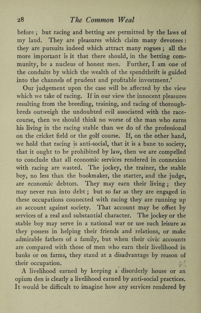 before ; but racing and betting are permitted by the laws of my land. They are pleasures which claim many devotees: they are pursuits indeed which attract many rogues; all the more important is it that there should, in the betting com¬ munity, be a nucleus of honest men. Further, I am one of the conduits by which the wealth of the spendthrift is guided into the channels of prudent and profitable investment.’ Our judgement upon the case will be affected by the view which we take of racing. If in our view the innocent pleasures resulting from the breeding, training, and racing of thorough¬ breds outweigh the undoubted evil associated with the race¬ course, then we should think no worse of the man who earns his living in the racing stable than we do of the professional on the cricket field or the golf course. If, on the other hand, we hold that racing is anti-social, that it is a bane to society, that it ought to be prohibited by law, then we are compelled to conclude that all economic services rendered in connexion with racing are wasted. The jockey, the trainer, the stable boy, no less than the bookmaker, the starter, and the judge, are economic debtors. They may earn their living; they may never run into debt; but so far as they are engaged in these occupations connected with racing they are running up an account against society. That account may be offset by services of a real and substantial character. The jockey or the stable boy may serve in a national war or use such leisure as they possess in helping their friends and relations, or make admirable fathers of a family, but when their civic accounts are compared with those of men who earn their livelihood in banks or on farms, they stand at a disadvantage by reason of their occupation. c. f; A livelihood earned by keeping a disorderly house or an opium den is clearly a livelihood earned by anti-social practices. It would be difficult to imagine how any services rendered by